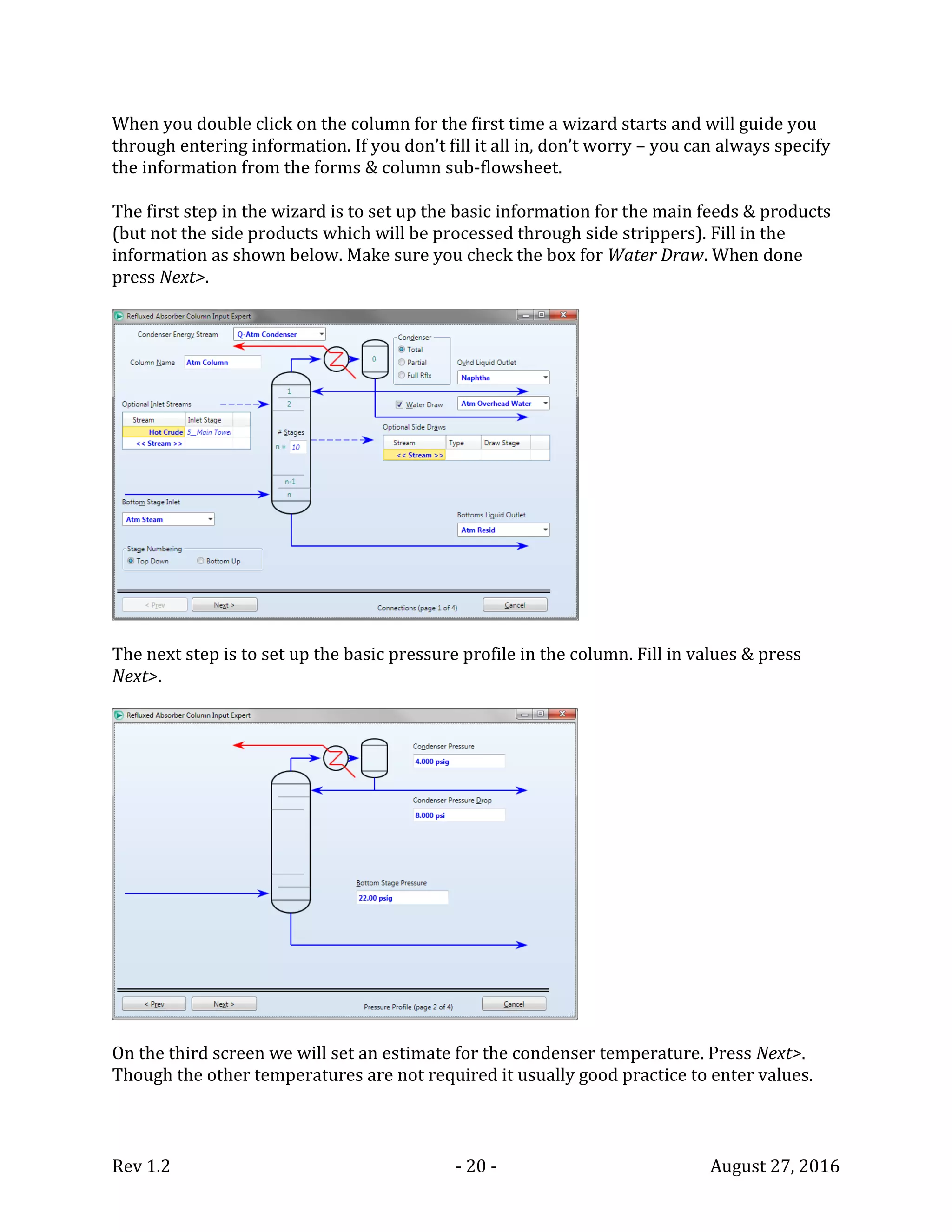 Rev 1.2 - 20 - August 27, 2016
When you double click on the column for the first time a wizard starts and will guide you
through entering information. If you don’t fill it all in, don’t worry – you can always specify
the information from the forms & column sub-flowsheet.
The first step in the wizard is to set up the basic information for the main feeds & products
(but not the side products which will be processed through side strippers). Fill in the
information as shown below. Make sure you check the box for Water Draw. When done
press Next>.
The next step is to set up the basic pressure profile in the column. Fill in values & press
Next>.
On the third screen we will set an estimate for the condenser temperature. Press Next>.
Though the other temperatures are not required it usually good practice to enter values.
 