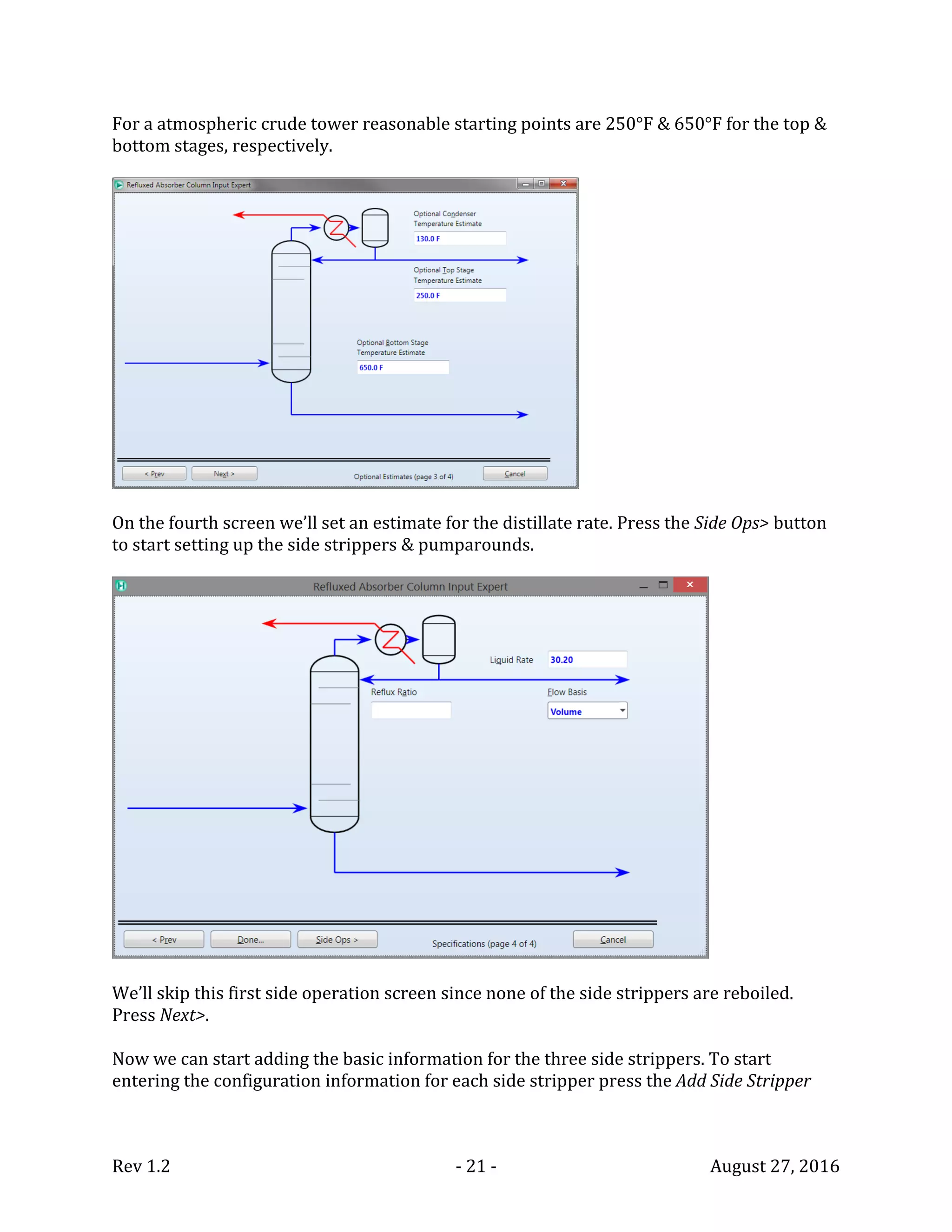 Rev 1.2 - 21 - August 27, 2016
For a atmospheric crude tower reasonable starting points are 250°F & 650°F for the top &
bottom stages, respectively.
On the fourth screen we’ll set an estimate for the distillate rate. Press the Side Ops> button
to start setting up the side strippers & pumparounds.
We’ll skip this first side operation screen since none of the side strippers are reboiled.
Press Next>.
Now we can start adding the basic information for the three side strippers. To start
entering the configuration information for each side stripper press the Add Side Stripper
 