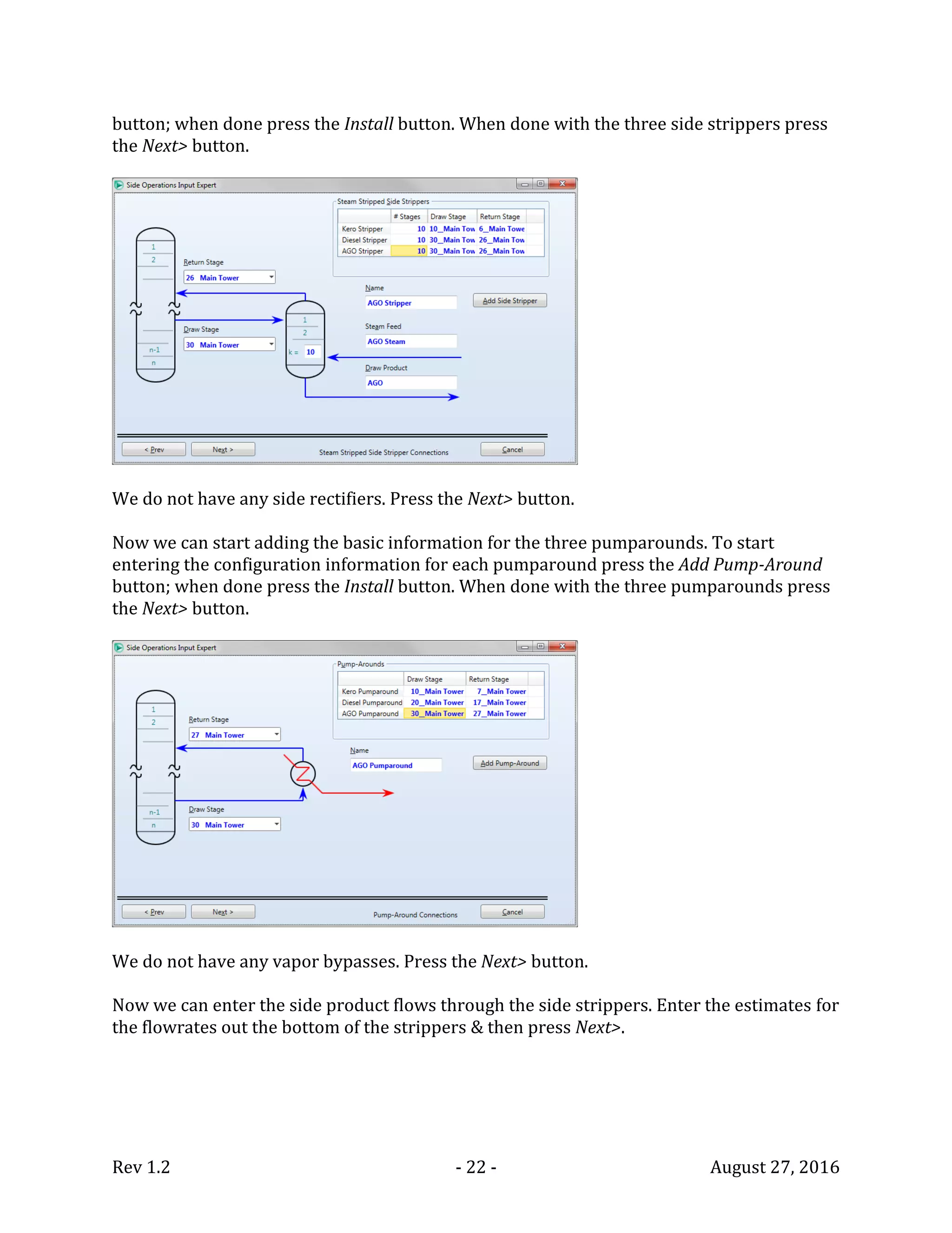 Rev 1.2 - 22 - August 27, 2016
button; when done press the Install button. When done with the three side strippers press
the Next> button.
We do not have any side rectifiers. Press the Next> button.
Now we can start adding the basic information for the three pumparounds. To start
entering the configuration information for each pumparound press the Add Pump-Around
button; when done press the Install button. When done with the three pumparounds press
the Next> button.
We do not have any vapor bypasses. Press the Next> button.
Now we can enter the side product flows through the side strippers. Enter the estimates for
the flowrates out the bottom of the strippers & then press Next>.
 