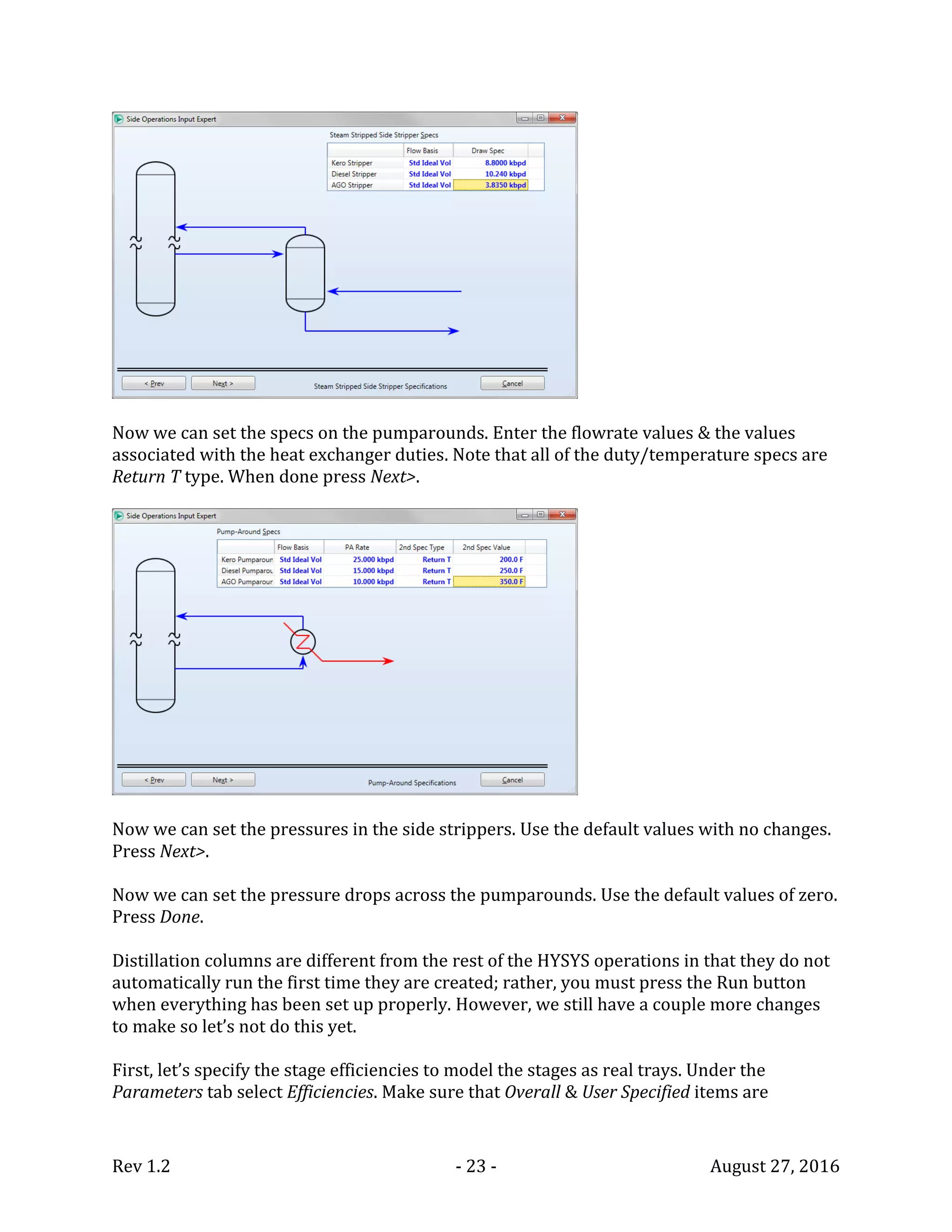 Rev 1.2 - 23 - August 27, 2016
Now we can set the specs on the pumparounds. Enter the flowrate values & the values
associated with the heat exchanger duties. Note that all of the duty/temperature specs are
Return T type. When done press Next>.
Now we can set the pressures in the side strippers. Use the default values with no changes.
Press Next>.
Now we can set the pressure drops across the pumparounds. Use the default values of zero.
Press Done.
Distillation columns are different from the rest of the HYSYS operations in that they do not
automatically run the first time they are created; rather, you must press the Run button
when everything has been set up properly. However, we still have a couple more changes
to make so let’s not do this yet.
First, let’s specify the stage efficiencies to model the stages as real trays. Under the
Parameters tab select Efficiencies. Make sure that Overall & User Specified items are
 