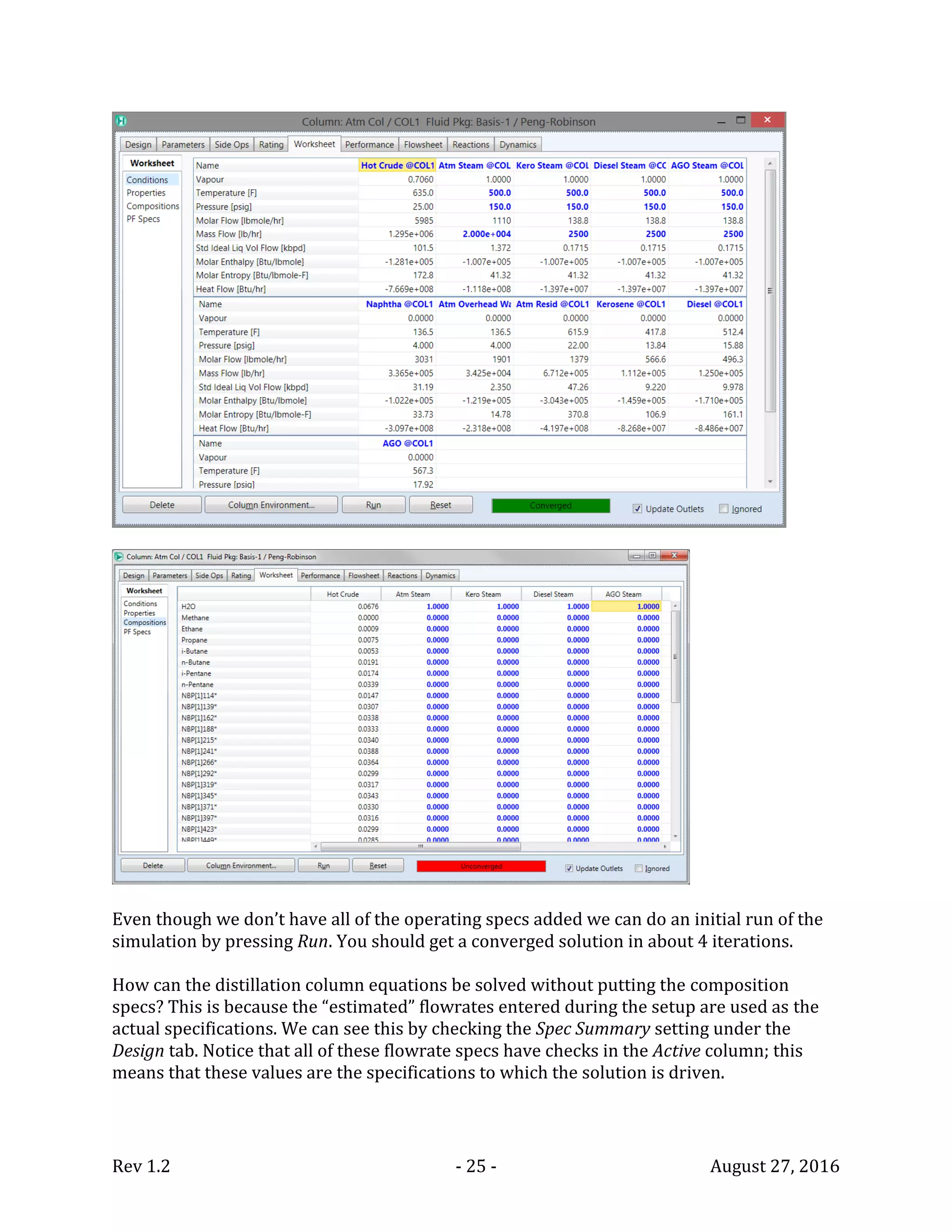 Rev 1.2 - 25 - August 27, 2016
Even though we don’t have all of the operating specs added we can do an initial run of the
simulation by pressing Run. You should get a converged solution in about 4 iterations.
How can the distillation column equations be solved without putting the composition
specs? This is because the “estimated” flowrates entered during the setup are used as the
actual specifications. We can see this by checking the Spec Summary setting under the
Design tab. Notice that all of these flowrate specs have checks in the Active column; this
means that these values are the specifications to which the solution is driven.
 