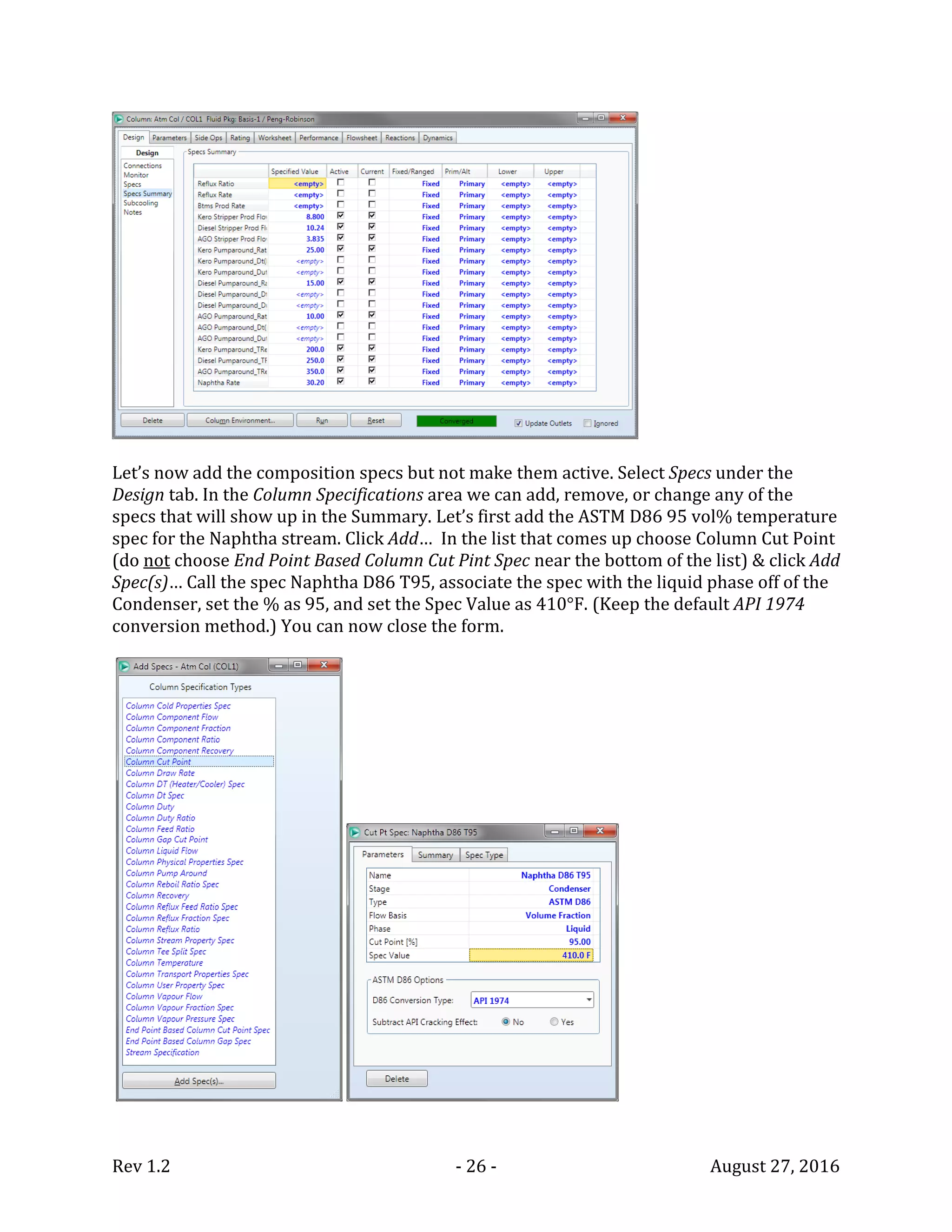 Rev 1.2 - 26 - August 27, 2016
Let’s now add the composition specs but not make them active. Select Specs under the
Design tab. In the Column Specifications area we can add, remove, or change any of the
specs that will show up in the Summary. Let’s first add the ASTM D86 95 vol% temperature
spec for the Naphtha stream. Click Add… In the list that comes up choose Column Cut Point
(do not choose End Point Based Column Cut Pint Spec near the bottom of the list) & click Add
Spec(s)… Call the spec Naphtha D86 T95, associate the spec with the liquid phase off of the
Condenser, set the % as 95, and set the Spec Value as 410°F. (Keep the default API 1974
conversion method.) You can now close the form.
 