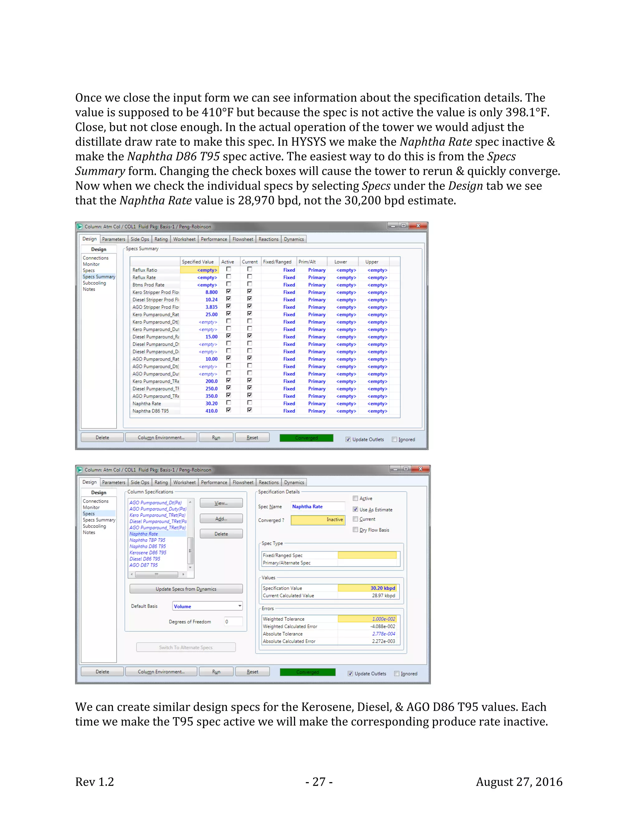 Rev 1.2 - 27 - August 27, 2016
Once we close the input form we can see information about the specification details. The
value is supposed to be 410°F but because the spec is not active the value is only 398.1°F.
Close, but not close enough. In the actual operation of the tower we would adjust the
distillate draw rate to make this spec. In HYSYS we make the Naphtha Rate spec inactive &
make the Naphtha D86 T95 spec active. The easiest way to do this is from the Specs
Summary form. Changing the check boxes will cause the tower to rerun & quickly converge.
Now when we check the individual specs by selecting Specs under the Design tab we see
that the Naphtha Rate value is 28,970 bpd, not the 30,200 bpd estimate.
We can create similar design specs for the Kerosene, Diesel, & AGO D86 T95 values. Each
time we make the T95 spec active we will make the corresponding produce rate inactive.
 