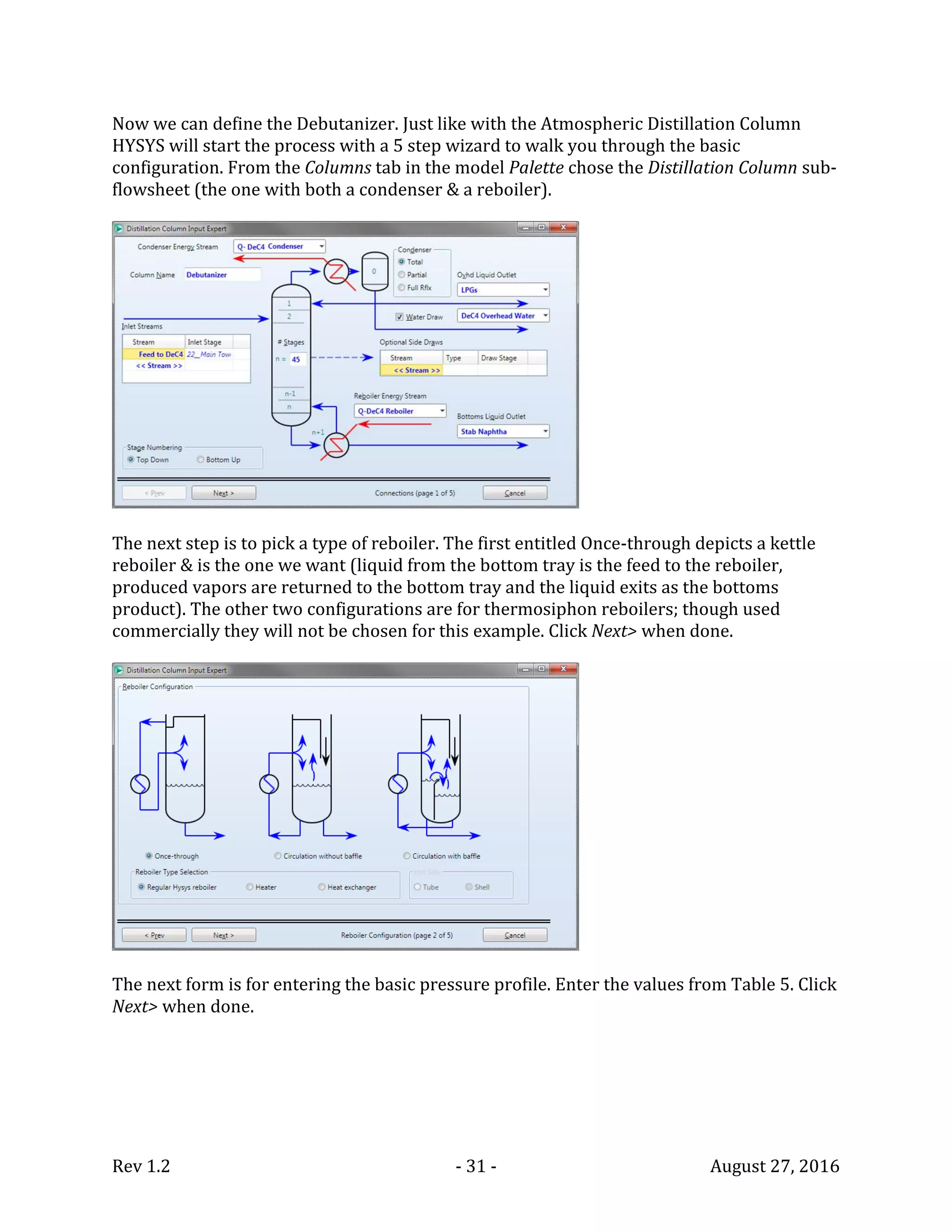 Rev 1.2 - 31 - August 27, 2016
Now we can define the Debutanizer. Just like with the Atmospheric Distillation Column
HYSYS will start the process with a 5 step wizard to walk you through the basic
configuration. From the Columns tab in the model Palette chose the Distillation Column sub-
flowsheet (the one with both a condenser & a reboiler).
The next step is to pick a type of reboiler. The first entitled Once-through depicts a kettle
reboiler & is the one we want (liquid from the bottom tray is the feed to the reboiler,
produced vapors are returned to the bottom tray and the liquid exits as the bottoms
product). The other two configurations are for thermosiphon reboilers; though used
commercially they will not be chosen for this example. Click Next> when done.
The next form is for entering the basic pressure profile. Enter the values from Table 5. Click
Next> when done.
 