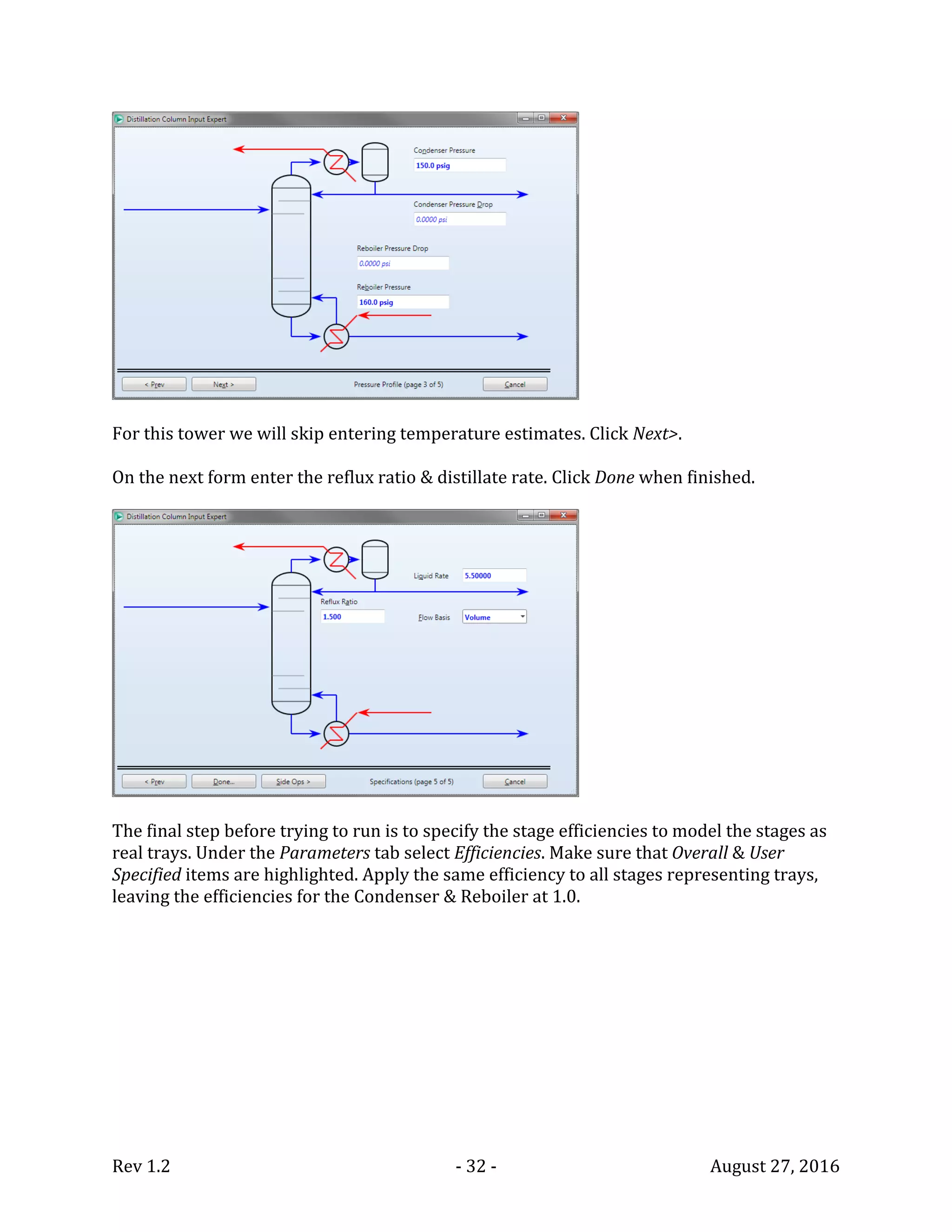 Rev 1.2 - 32 - August 27, 2016
For this tower we will skip entering temperature estimates. Click Next>.
On the next form enter the reflux ratio & distillate rate. Click Done when finished.
The final step before trying to run is to specify the stage efficiencies to model the stages as
real trays. Under the Parameters tab select Efficiencies. Make sure that Overall & User
Specified items are highlighted. Apply the same efficiency to all stages representing trays,
leaving the efficiencies for the Condenser & Reboiler at 1.0.
 