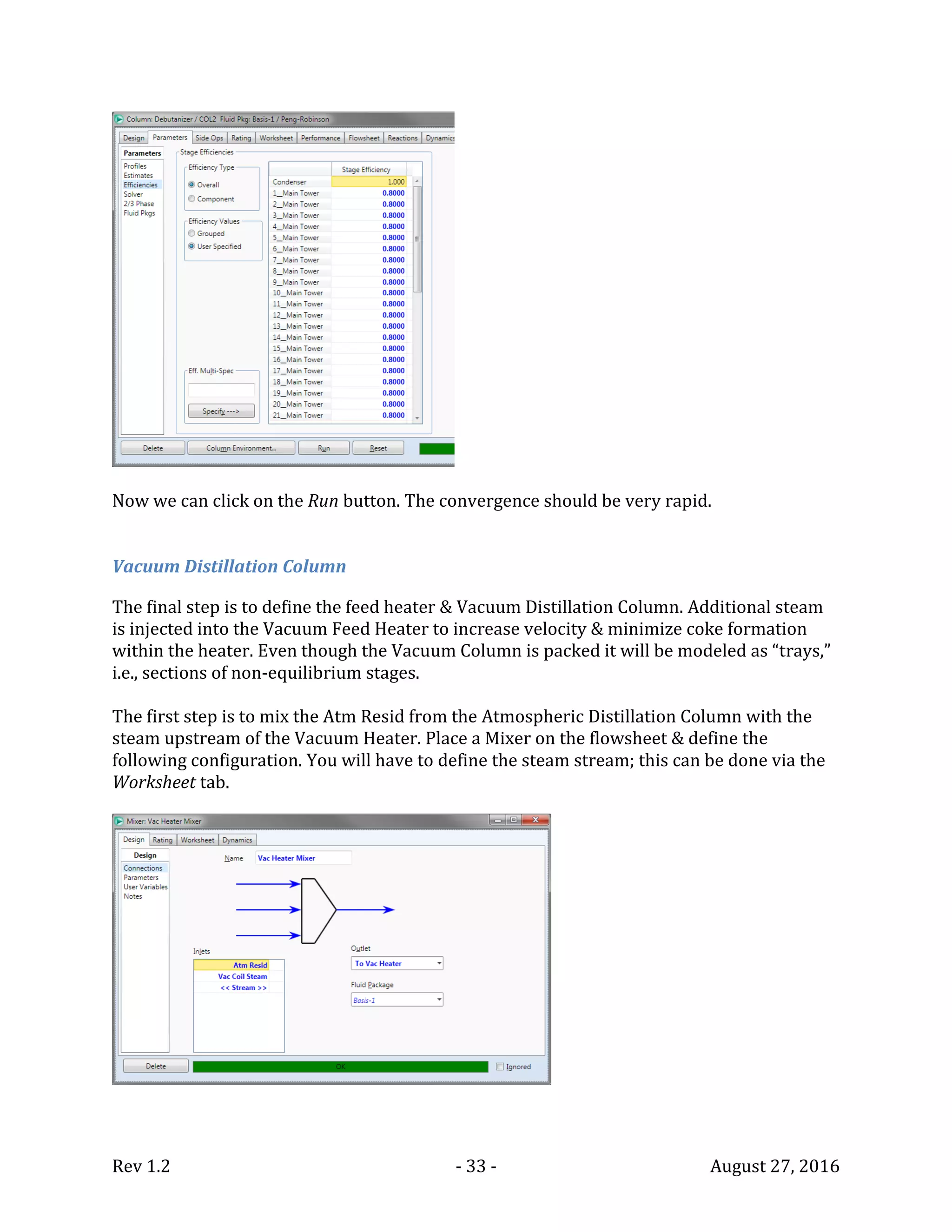 Rev 1.2 - 33 - August 27, 2016
Now we can click on the Run button. The convergence should be very rapid.
Vacuum Distillation Column
The final step is to define the feed heater & Vacuum Distillation Column. Additional steam
is injected into the Vacuum Feed Heater to increase velocity & minimize coke formation
within the heater. Even though the Vacuum Column is packed it will be modeled as “trays,”
i.e., sections of non-equilibrium stages.
The first step is to mix the Atm Resid from the Atmospheric Distillation Column with the
steam upstream of the Vacuum Heater. Place a Mixer on the flowsheet & define the
following configuration. You will have to define the steam stream; this can be done via the
Worksheet tab.
 