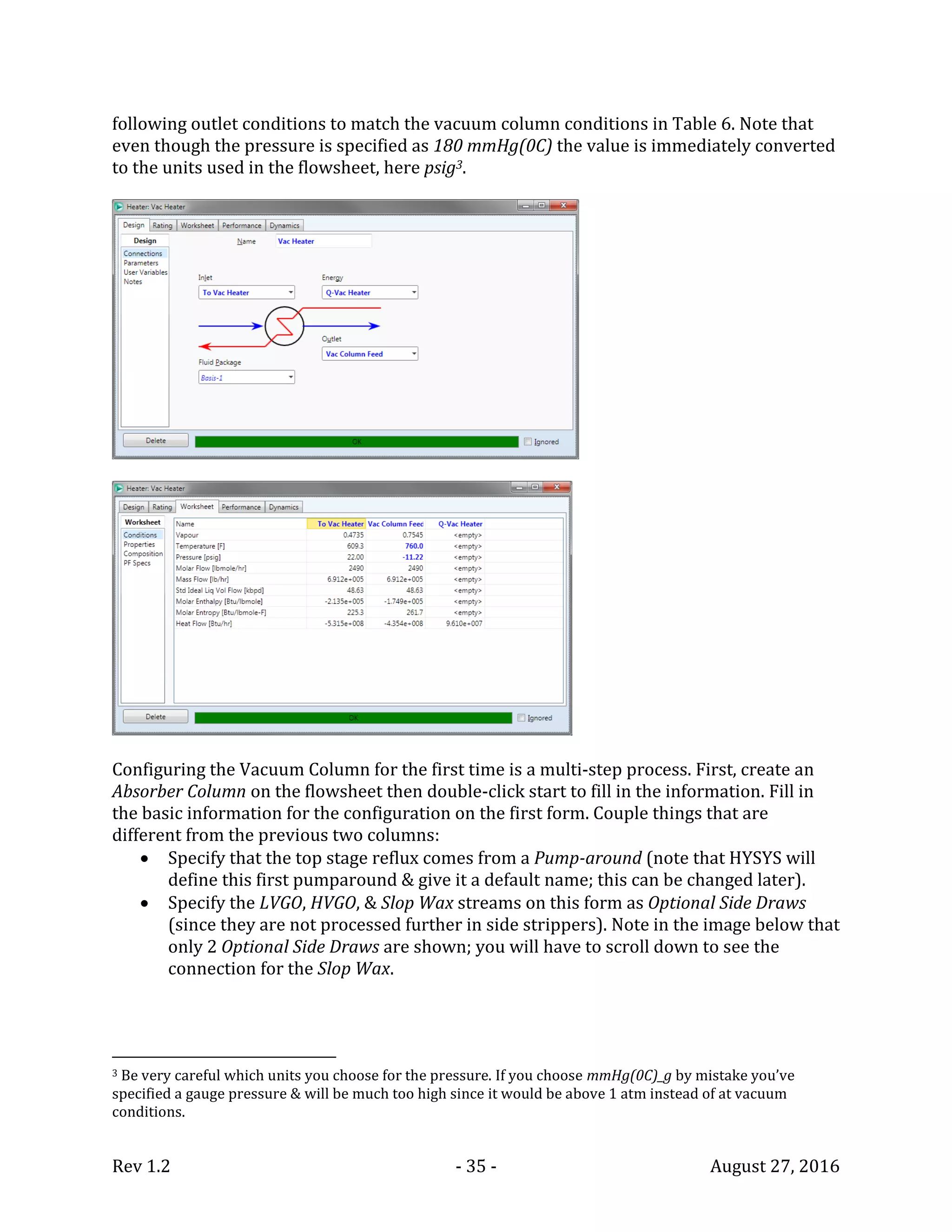 Rev 1.2 - 35 - August 27, 2016
following outlet conditions to match the vacuum column conditions in Table 6. Note that
even though the pressure is specified as 180 mmHg(0C) the value is immediately converted
to the units used in the flowsheet, here psig3.
Configuring the Vacuum Column for the first time is a multi-step process. First, create an
Absorber Column on the flowsheet then double-click start to fill in the information. Fill in
the basic information for the configuration on the first form. Couple things that are
different from the previous two columns:
 Specify that the top stage reflux comes from a Pump-around (note that HYSYS will
define this first pumparound & give it a default name; this can be changed later).
 Specify the LVGO, HVGO, & Slop Wax streams on this form as Optional Side Draws
(since they are not processed further in side strippers). Note in the image below that
only 2 Optional Side Draws are shown; you will have to scroll down to see the
connection for the Slop Wax.
3 Be very careful which units you choose for the pressure. If you choose mmHg(0C)_g by mistake you’ve
specified a gauge pressure & will be much too high since it would be above 1 atm instead of at vacuum
conditions.
 