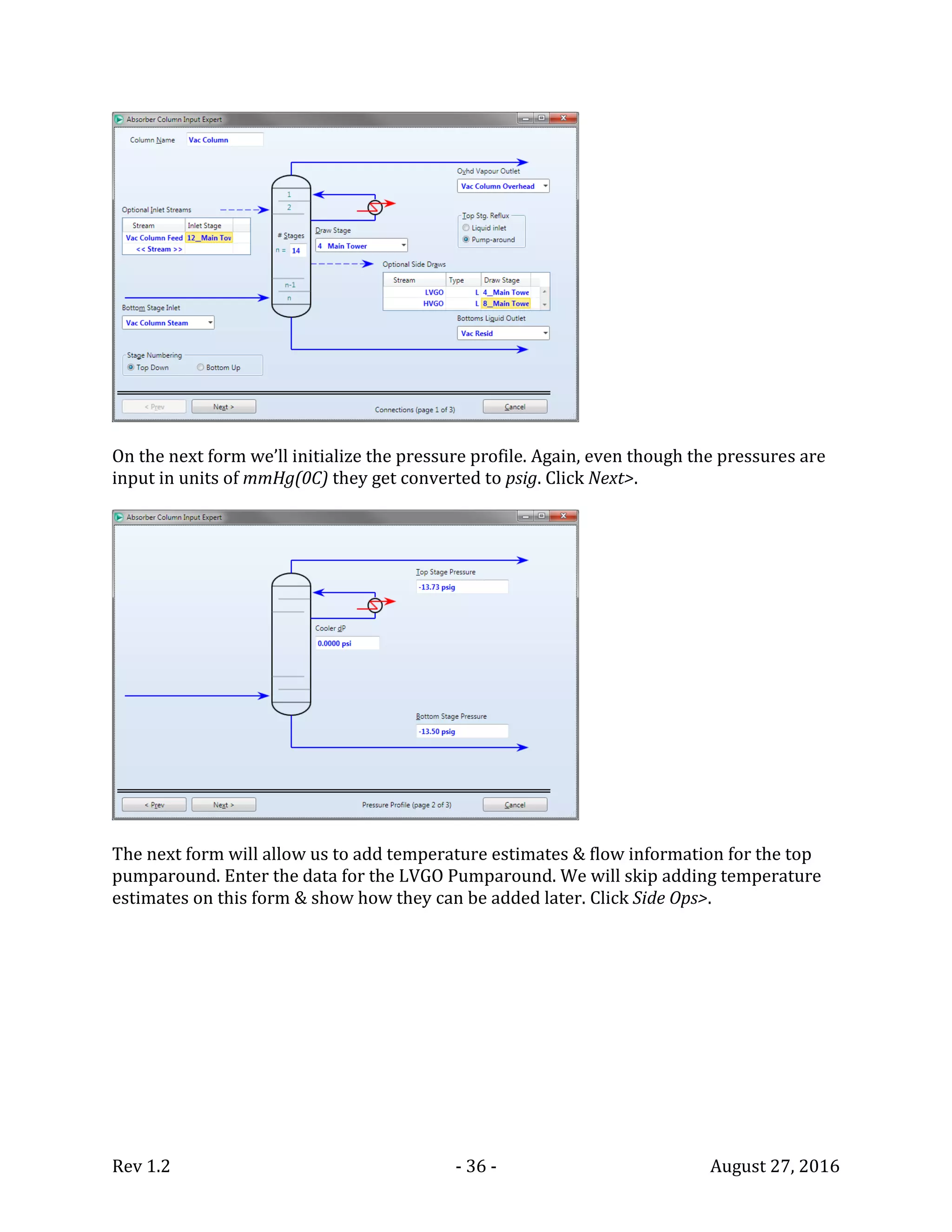 Rev 1.2 - 36 - August 27, 2016
On the next form we’ll initialize the pressure profile. Again, even though the pressures are
input in units of mmHg(0C) they get converted to psig. Click Next>.
The next form will allow us to add temperature estimates & flow information for the top
pumparound. Enter the data for the LVGO Pumparound. We will skip adding temperature
estimates on this form & show how they can be added later. Click Side Ops>.
 