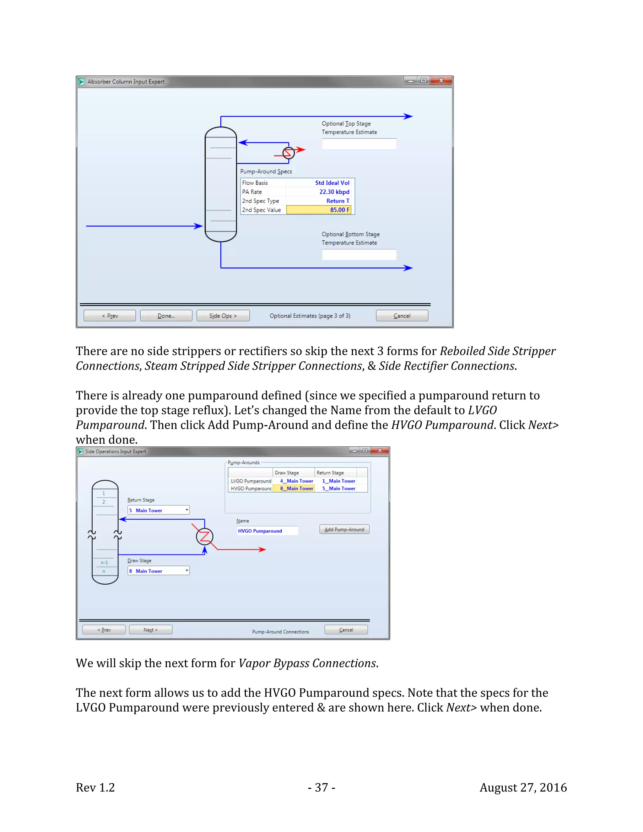 Rev 1.2 - 37 - August 27, 2016
There are no side strippers or rectifiers so skip the next 3 forms for Reboiled Side Stripper
Connections, Steam Stripped Side Stripper Connections, & Side Rectifier Connections.
There is already one pumparound defined (since we specified a pumparound return to
provide the top stage reflux). Let’s changed the Name from the default to LVGO
Pumparound. Then click Add Pump-Around and define the HVGO Pumparound. Click Next>
when done.
We will skip the next form for Vapor Bypass Connections.
The next form allows us to add the HVGO Pumparound specs. Note that the specs for the
LVGO Pumparound were previously entered & are shown here. Click Next> when done.
 