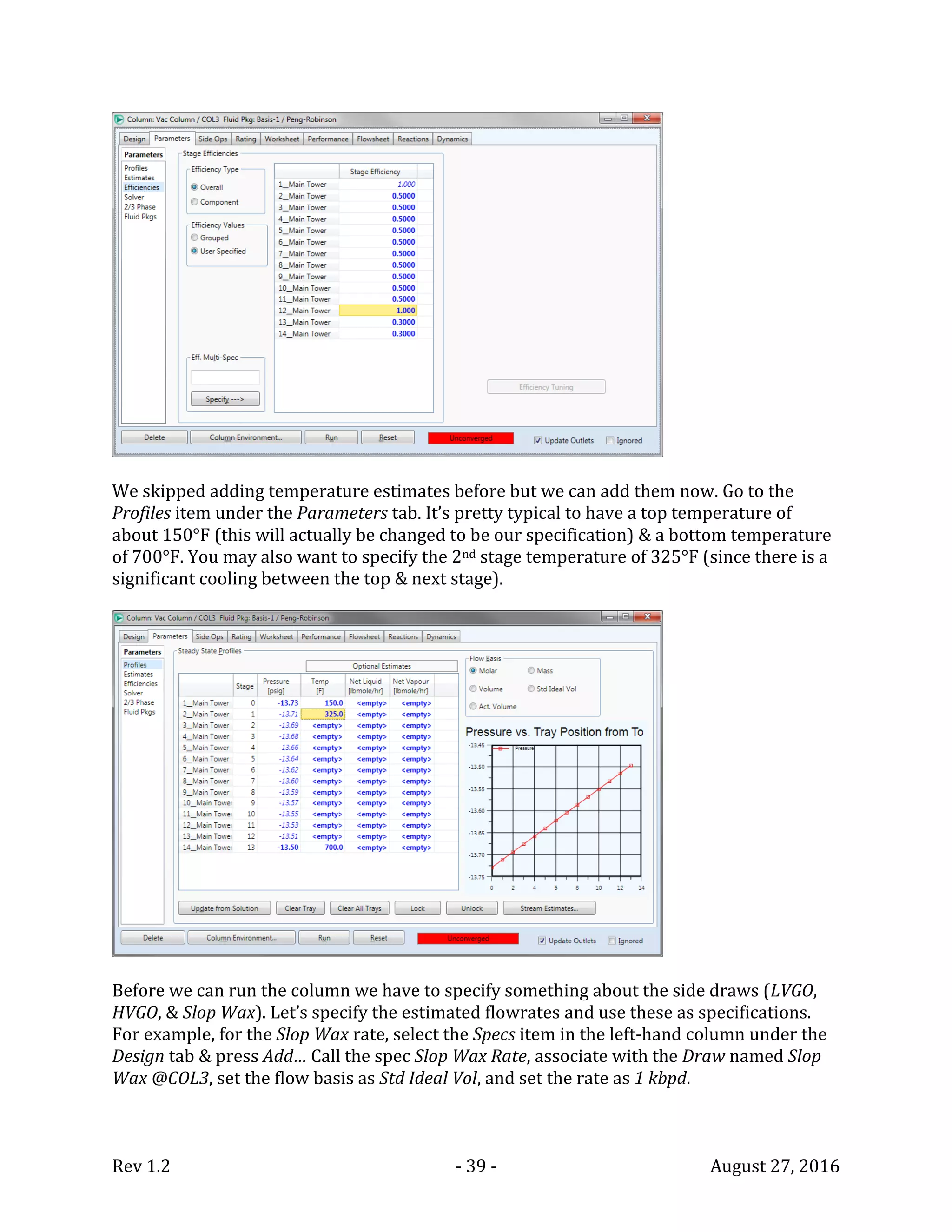 Rev 1.2 - 39 - August 27, 2016
We skipped adding temperature estimates before but we can add them now. Go to the
Profiles item under the Parameters tab. It’s pretty typical to have a top temperature of
about 150°F (this will actually be changed to be our specification) & a bottom temperature
of 700°F. You may also want to specify the 2nd stage temperature of 325°F (since there is a
significant cooling between the top & next stage).
Before we can run the column we have to specify something about the side draws (LVGO,
HVGO, & Slop Wax). Let’s specify the estimated flowrates and use these as specifications.
For example, for the Slop Wax rate, select the Specs item in the left-hand column under the
Design tab & press Add… Call the spec Slop Wax Rate, associate with the Draw named Slop
Wax @COL3, set the flow basis as Std Ideal Vol, and set the rate as 1 kbpd.
 