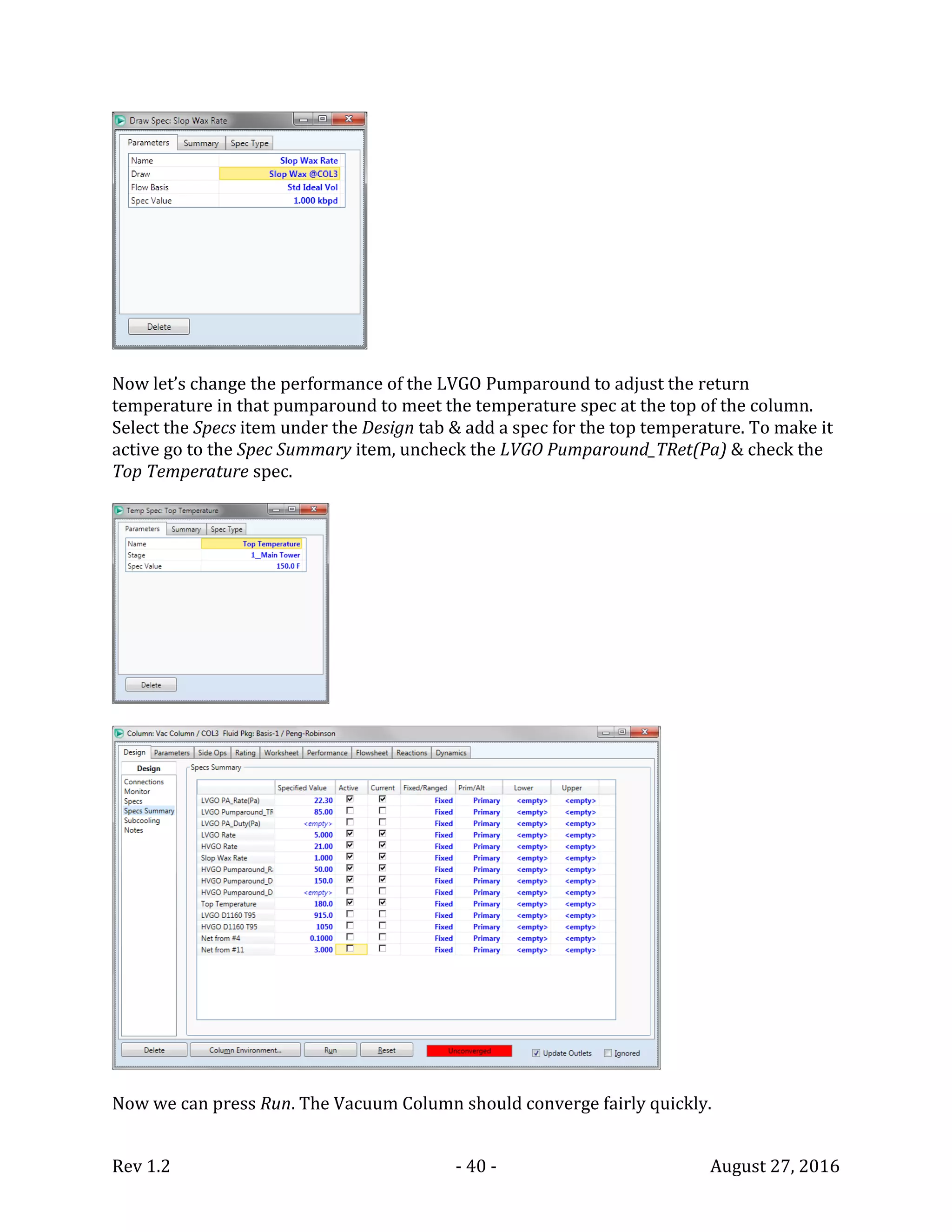 Rev 1.2 - 40 - August 27, 2016
Now let’s change the performance of the LVGO Pumparound to adjust the return
temperature in that pumparound to meet the temperature spec at the top of the column.
Select the Specs item under the Design tab & add a spec for the top temperature. To make it
active go to the Spec Summary item, uncheck the LVGO Pumparound_TRet(Pa) & check the
Top Temperature spec.
Now we can press Run. The Vacuum Column should converge fairly quickly.
 
