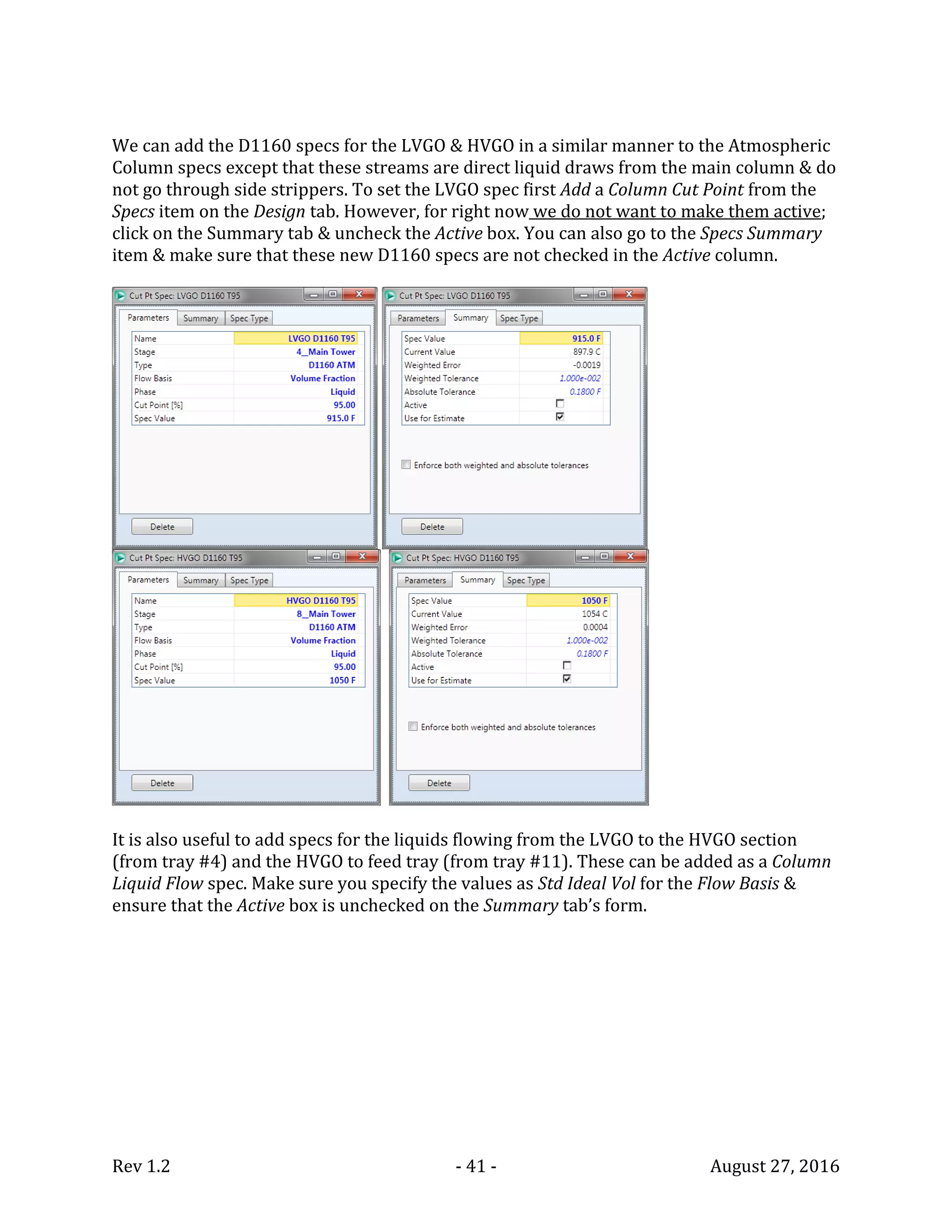 Rev 1.2 - 41 - August 27, 2016
We can add the D1160 specs for the LVGO & HVGO in a similar manner to the Atmospheric
Column specs except that these streams are direct liquid draws from the main column & do
not go through side strippers. To set the LVGO spec first Add a Column Cut Point from the
Specs item on the Design tab. However, for right now we do not want to make them active;
click on the Summary tab & uncheck the Active box. You can also go to the Specs Summary
item & make sure that these new D1160 specs are not checked in the Active column.
It is also useful to add specs for the liquids flowing from the LVGO to the HVGO section
(from tray #4) and the HVGO to feed tray (from tray #11). These can be added as a Column
Liquid Flow spec. Make sure you specify the values as Std Ideal Vol for the Flow Basis &
ensure that the Active box is unchecked on the Summary tab’s form.
 
