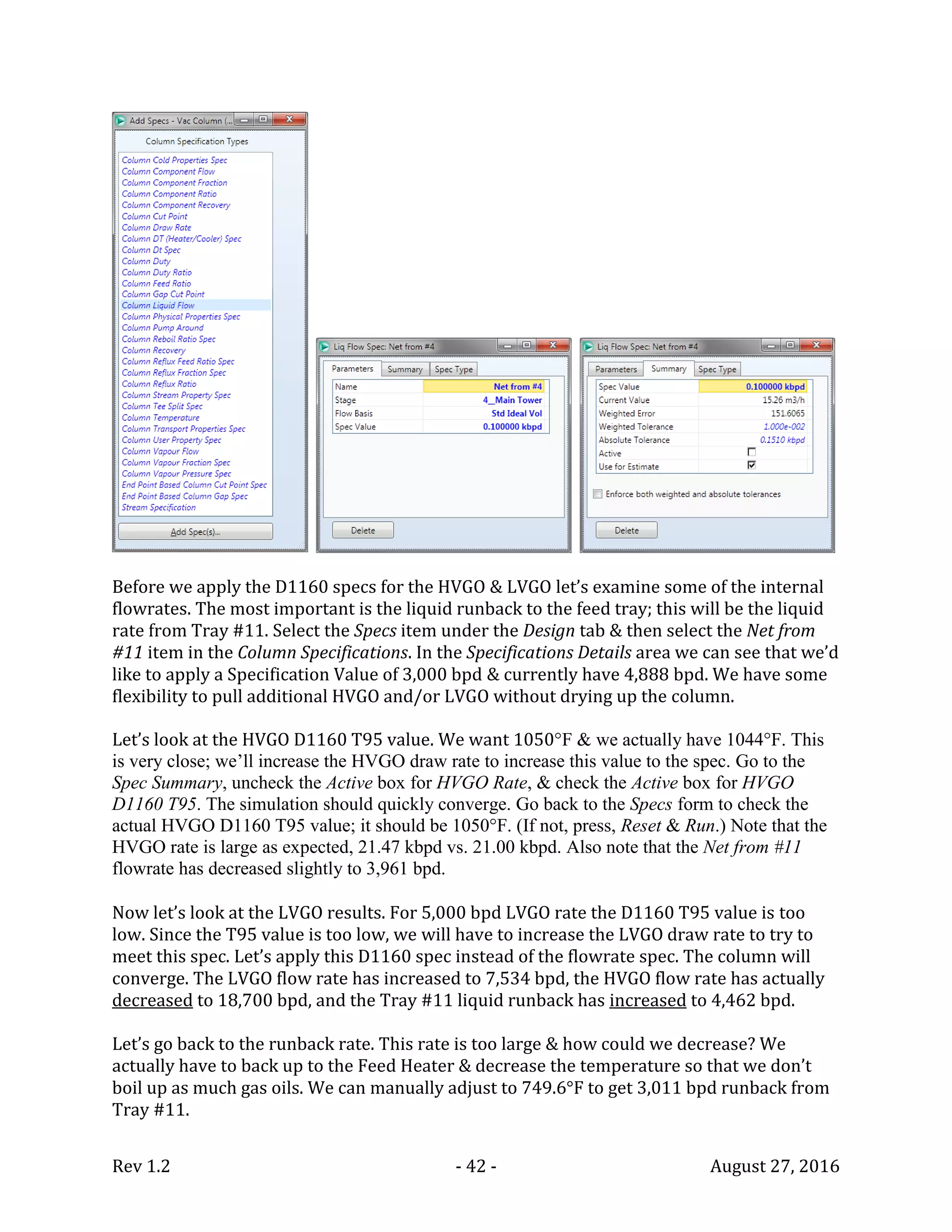 Rev 1.2 - 42 - August 27, 2016
Before we apply the D1160 specs for the HVGO & LVGO let’s examine some of the internal
flowrates. The most important is the liquid runback to the feed tray; this will be the liquid
rate from Tray #11. Select the Specs item under the Design tab & then select the Net from
#11 item in the Column Specifications. In the Specifications Details area we can see that we’d
like to apply a Specification Value of 3,000 bpd & currently have 4,888 bpd. We have some
flexibility to pull additional HVGO and/or LVGO without drying up the column.
Let’s look at the HVGO D1160 T95 value. We want 1050°F & we actually have 1044°F. This
is very close; we’ll increase the HVGO draw rate to increase this value to the spec. Go to the
Spec Summary, uncheck the Active box for HVGO Rate, & check the Active box for HVGO
D1160 T95. The simulation should quickly converge. Go back to the Specs form to check the
actual HVGO D1160 T95 value; it should be 1050°F. (If not, press, Reset & Run.) Note that the
HVGO rate is large as expected, 21.47 kbpd vs. 21.00 kbpd. Also note that the Net from #11
flowrate has decreased slightly to 3,961 bpd.
Now let’s look at the LVGO results. For 5,000 bpd LVGO rate the D1160 T95 value is too
low. Since the T95 value is too low, we will have to increase the LVGO draw rate to try to
meet this spec. Let’s apply this D1160 spec instead of the flowrate spec. The column will
converge. The LVGO flow rate has increased to 7,534 bpd, the HVGO flow rate has actually
decreased to 18,700 bpd, and the Tray #11 liquid runback has increased to 4,462 bpd.
Let’s go back to the runback rate. This rate is too large & how could we decrease? We
actually have to back up to the Feed Heater & decrease the temperature so that we don’t
boil up as much gas oils. We can manually adjust to 749.6°F to get 3,011 bpd runback from
Tray #11.
 
