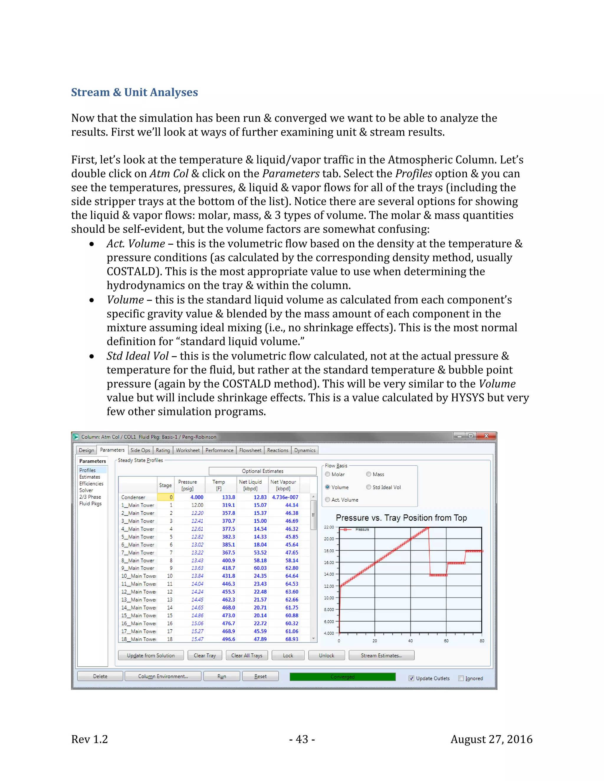 Rev 1.2 - 43 - August 27, 2016
Stream & Unit Analyses
Now that the simulation has been run & converged we want to be able to analyze the
results. First we’ll look at ways of further examining unit & stream results.
First, let’s look at the temperature & liquid/vapor traffic in the Atmospheric Column. Let’s
double click on Atm Col & click on the Parameters tab. Select the Profiles option & you can
see the temperatures, pressures, & liquid & vapor flows for all of the trays (including the
side stripper trays at the bottom of the list). Notice there are several options for showing
the liquid & vapor flows: molar, mass, & 3 types of volume. The molar & mass quantities
should be self-evident, but the volume factors are somewhat confusing:
 Act. Volume – this is the volumetric flow based on the density at the temperature &
pressure conditions (as calculated by the corresponding density method, usually
COSTALD). This is the most appropriate value to use when determining the
hydrodynamics on the tray & within the column.
 Volume – this is the standard liquid volume as calculated from each component’s
specific gravity value & blended by the mass amount of each component in the
mixture assuming ideal mixing (i.e., no shrinkage effects). This is the most normal
definition for “standard liquid volume.”
 Std Ideal Vol – this is the volumetric flow calculated, not at the actual pressure &
temperature for the fluid, but rather at the standard temperature & bubble point
pressure (again by the COSTALD method). This will be very similar to the Volume
value but will include shrinkage effects. This is a value calculated by HYSYS but very
few other simulation programs.
 