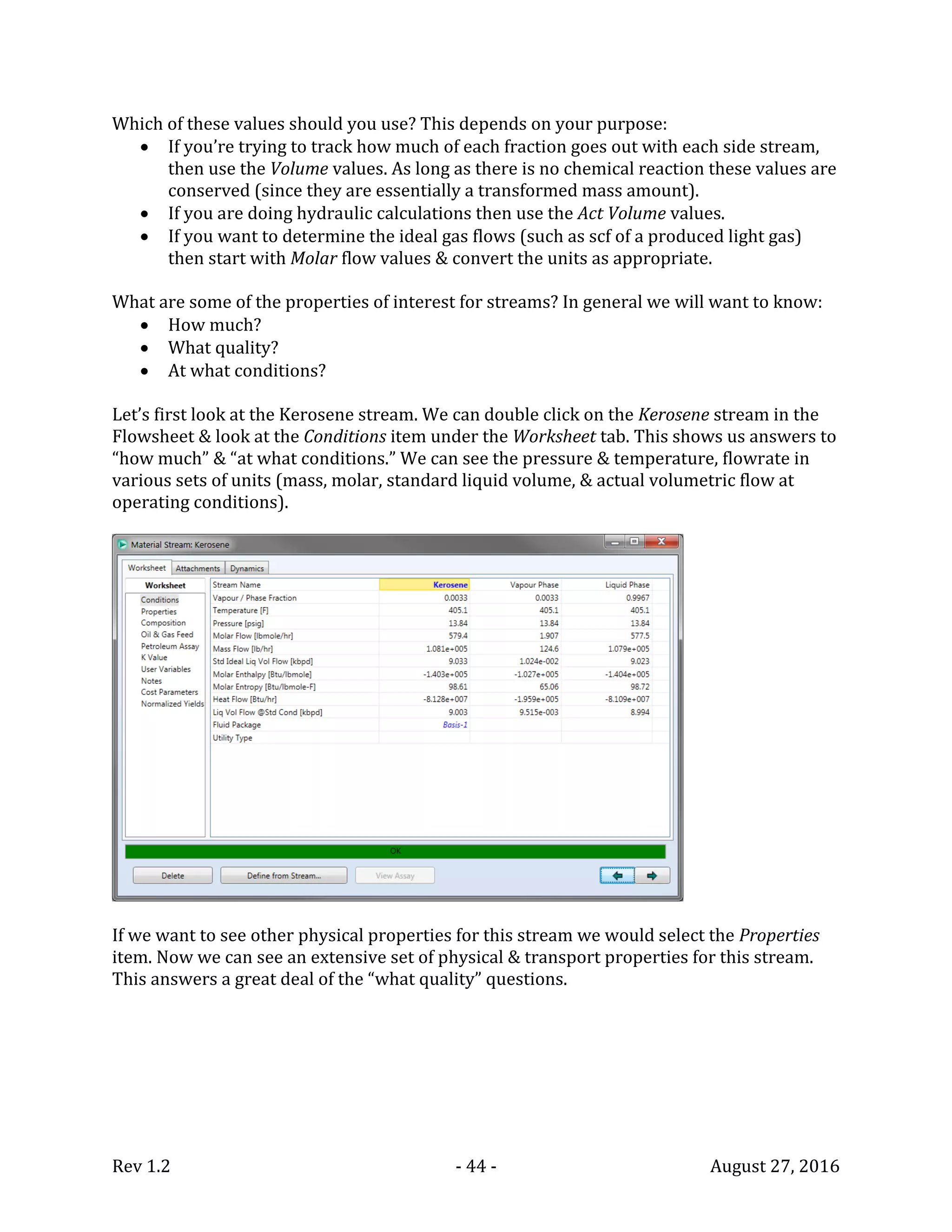 Rev 1.2 - 44 - August 27, 2016
Which of these values should you use? This depends on your purpose:
 If you’re trying to track how much of each fraction goes out with each side stream,
then use the Volume values. As long as there is no chemical reaction these values are
conserved (since they are essentially a transformed mass amount).
 If you are doing hydraulic calculations then use the Act Volume values.
 If you want to determine the ideal gas flows (such as scf of a produced light gas)
then start with Molar flow values & convert the units as appropriate.
What are some of the properties of interest for streams? In general we will want to know:
 How much?
 What quality?
 At what conditions?
Let’s first look at the Kerosene stream. We can double click on the Kerosene stream in the
Flowsheet & look at the Conditions item under the Worksheet tab. This shows us answers to
“how much” & “at what conditions.” We can see the pressure & temperature, flowrate in
various sets of units (mass, molar, standard liquid volume, & actual volumetric flow at
operating conditions).
If we want to see other physical properties for this stream we would select the Properties
item. Now we can see an extensive set of physical & transport properties for this stream.
This answers a great deal of the “what quality” questions.
 