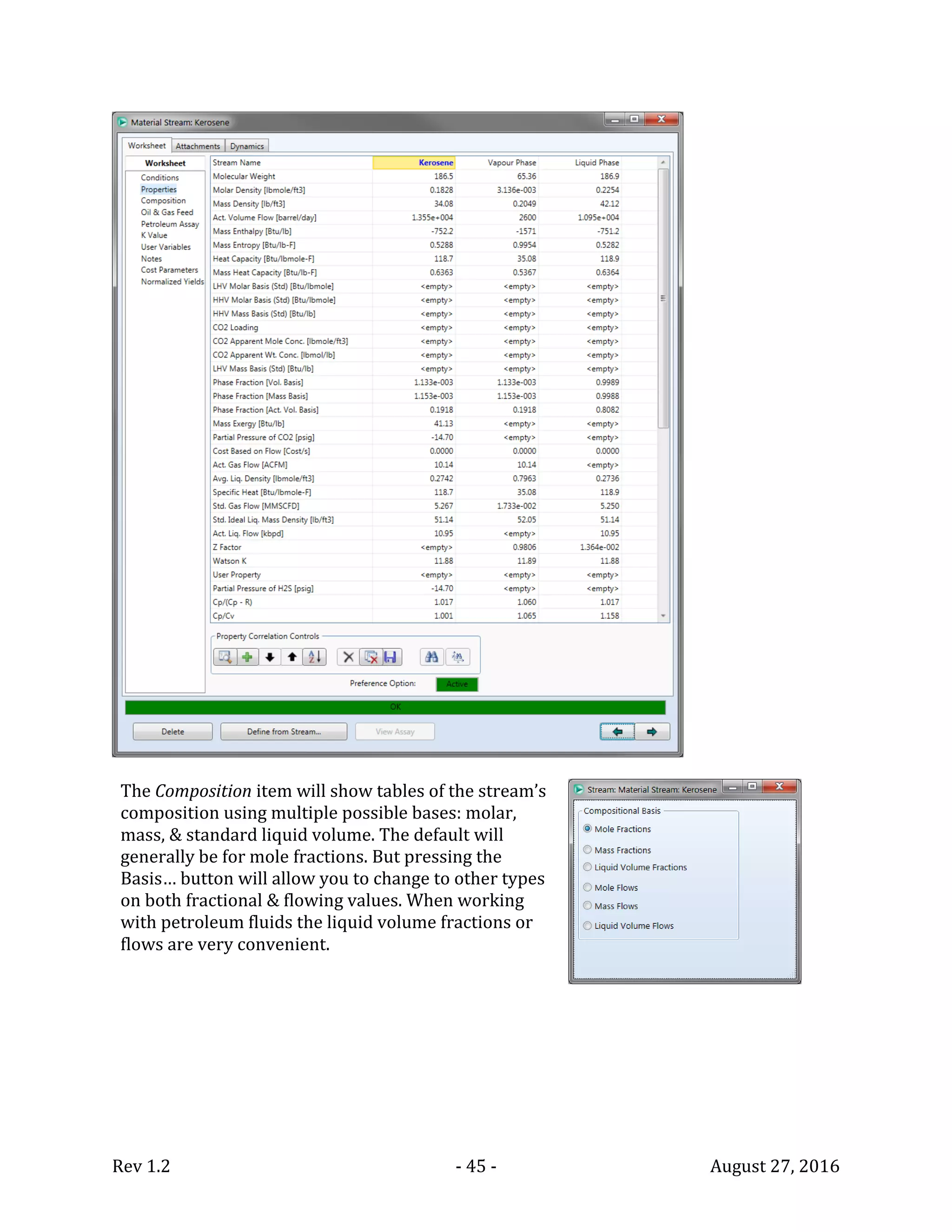Rev 1.2 - 45 - August 27, 2016
The Composition item will show tables of the stream’s
composition using multiple possible bases: molar,
mass, & standard liquid volume. The default will
generally be for mole fractions. But pressing the
Basis… button will allow you to change to other types
on both fractional & flowing values. When working
with petroleum fluids the liquid volume fractions or
flows are very convenient.
 