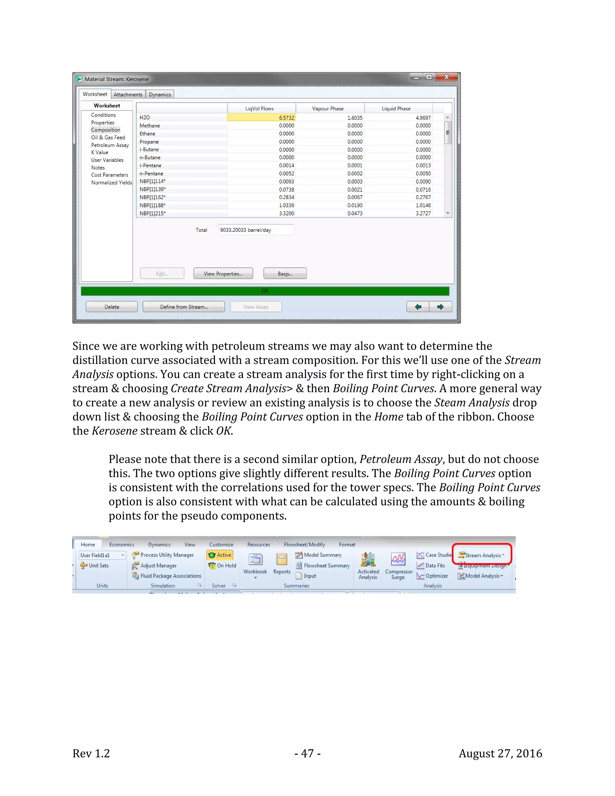 Rev 1.2 - 47 - August 27, 2016
Since we are working with petroleum streams we may also want to determine the
distillation curve associated with a stream composition. For this we’ll use one of the Stream
Analysis options. You can create a stream analysis for the first time by right-clicking on a
stream & choosing Create Stream Analysis> & then Boiling Point Curves. A more general way
to create a new analysis or review an existing analysis is to choose the Steam Analysis drop
down list & choosing the Boiling Point Curves option in the Home tab of the ribbon. Choose
the Kerosene stream & click OK.
Please note that there is a second similar option, Petroleum Assay, but do not choose
this. The two options give slightly different results. The Boiling Point Curves option
is consistent with the correlations used for the tower specs. The Boiling Point Curves
option is also consistent with what can be calculated using the amounts & boiling
points for the pseudo components.
 