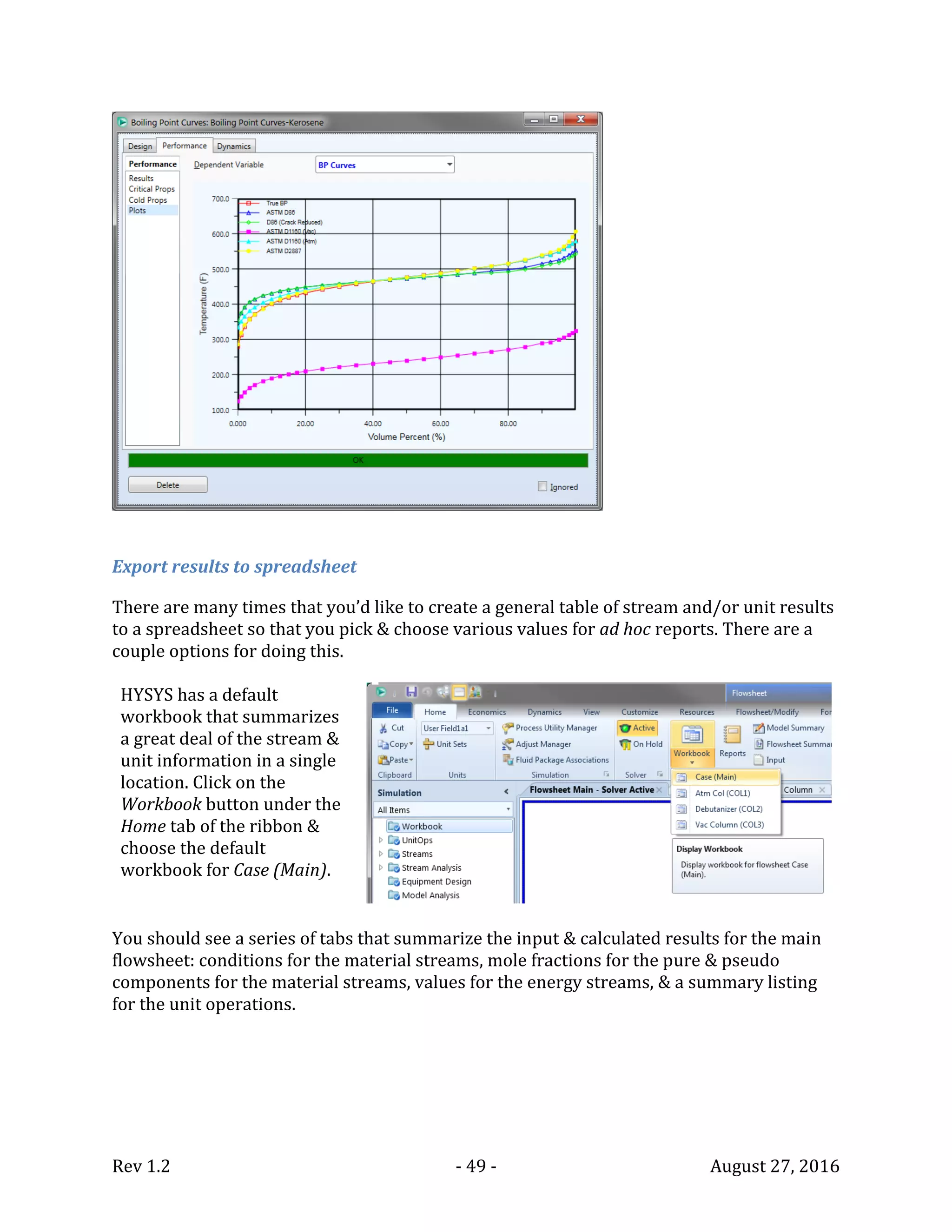Rev 1.2 - 49 - August 27, 2016
Export results to spreadsheet
There are many times that you’d like to create a general table of stream and/or unit results
to a spreadsheet so that you pick & choose various values for ad hoc reports. There are a
couple options for doing this.
HYSYS has a default
workbook that summarizes
a great deal of the stream &
unit information in a single
location. Click on the
Workbook button under the
Home tab of the ribbon &
choose the default
workbook for Case (Main).
You should see a series of tabs that summarize the input & calculated results for the main
flowsheet: conditions for the material streams, mole fractions for the pure & pseudo
components for the material streams, values for the energy streams, & a summary listing
for the unit operations.
 