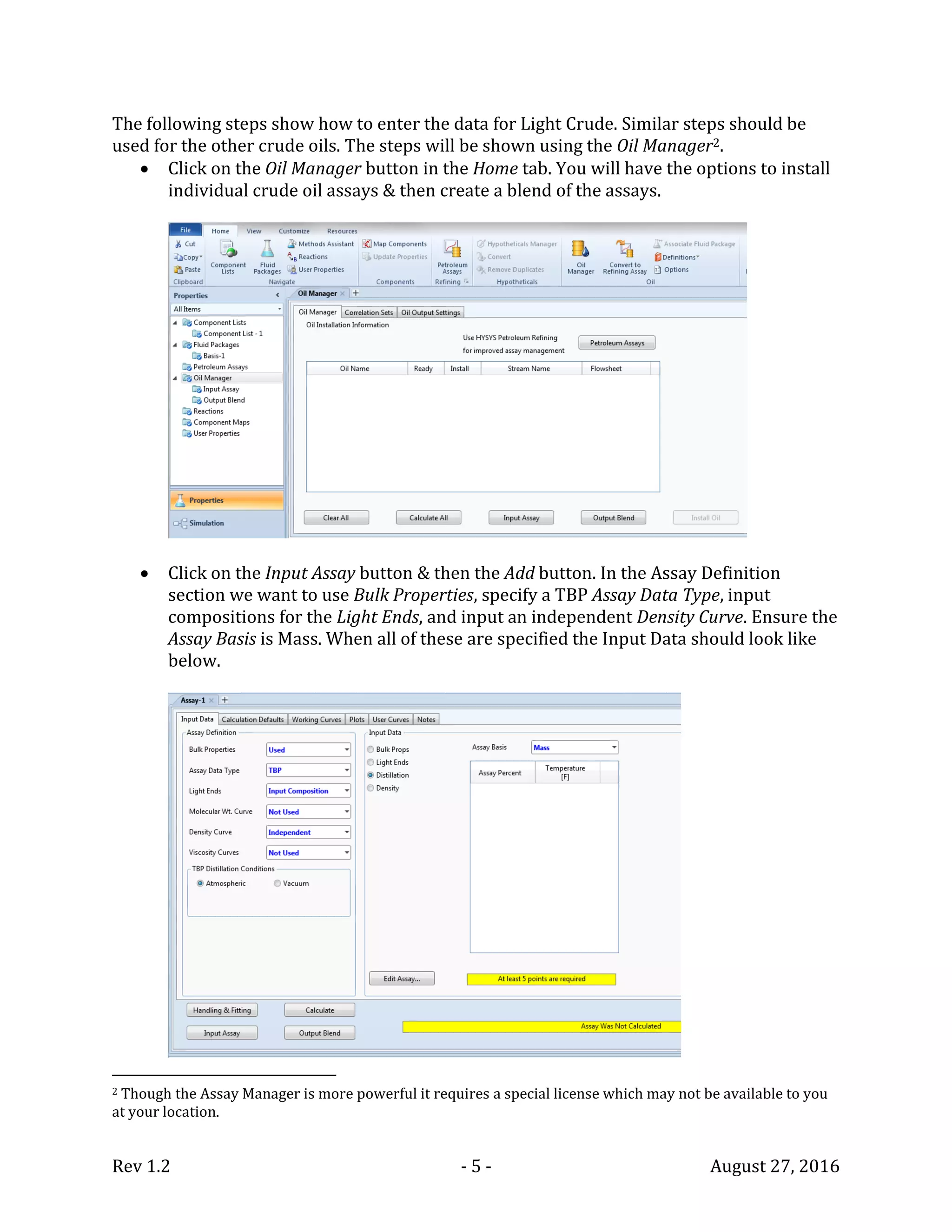 Rev 1.2 - 5 - August 27, 2016
The following steps show how to enter the data for Light Crude. Similar steps should be
used for the other crude oils. The steps will be shown using the Oil Manager2.
 Click on the Oil Manager button in the Home tab. You will have the options to install
individual crude oil assays & then create a blend of the assays.
 Click on the Input Assay button & then the Add button. In the Assay Definition
section we want to use Bulk Properties, specify a TBP Assay Data Type, input
compositions for the Light Ends, and input an independent Density Curve. Ensure the
Assay Basis is Mass. When all of these are specified the Input Data should look like
below.
2 Though the Assay Manager is more powerful it requires a special license which may not be available to you
at your location.
 