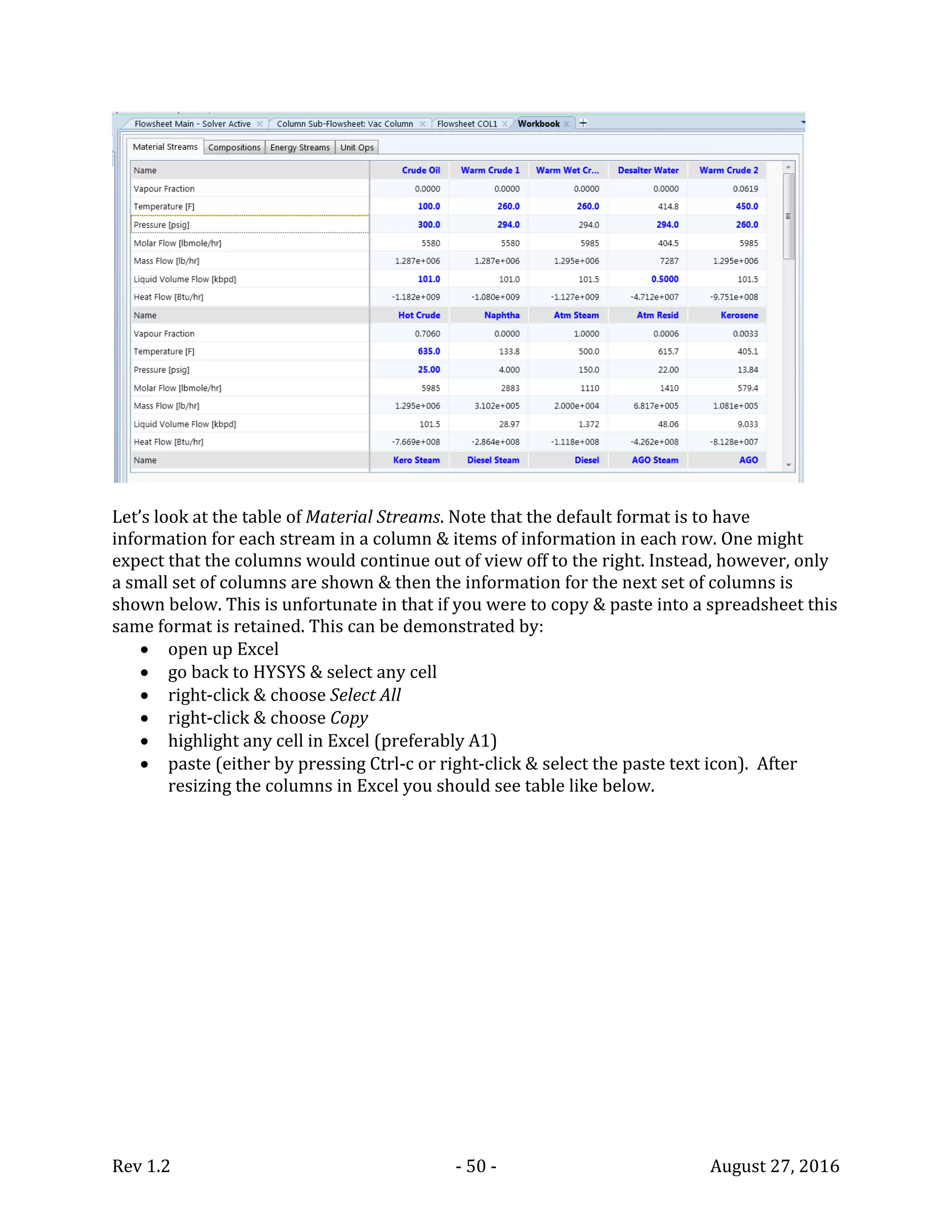 Rev 1.2 - 50 - August 27, 2016
Let’s look at the table of Material Streams. Note that the default format is to have
information for each stream in a column & items of information in each row. One might
expect that the columns would continue out of view off to the right. Instead, however, only
a small set of columns are shown & then the information for the next set of columns is
shown below. This is unfortunate in that if you were to copy & paste into a spreadsheet this
same format is retained. This can be demonstrated by:
 open up Excel
 go back to HYSYS & select any cell
 right-click & choose Select All
 right-click & choose Copy
 highlight any cell in Excel (preferably A1)
 paste (either by pressing Ctrl-c or right-click & select the paste text icon). After
resizing the columns in Excel you should see table like below.
 