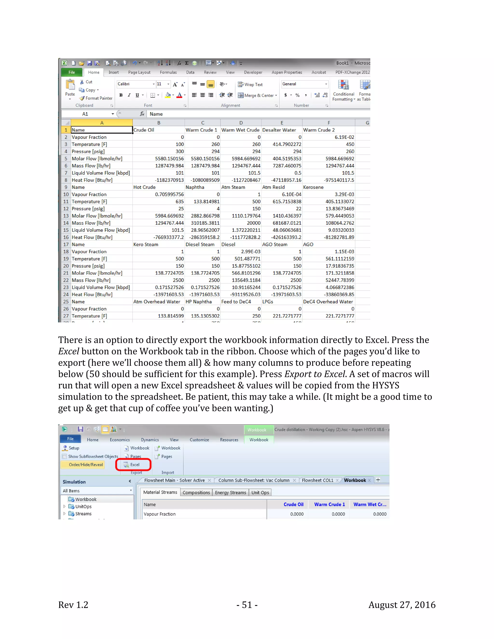 Rev 1.2 - 51 - August 27, 2016
There is an option to directly export the workbook information directly to Excel. Press the
Excel button on the Workbook tab in the ribbon. Choose which of the pages you’d like to
export (here we’ll choose them all) & how many columns to produce before repeating
below (50 should be sufficient for this example). Press Export to Excel. A set of macros will
run that will open a new Excel spreadsheet & values will be copied from the HYSYS
simulation to the spreadsheet. Be patient, this may take a while. (It might be a good time to
get up & get that cup of coffee you’ve been wanting.)
 