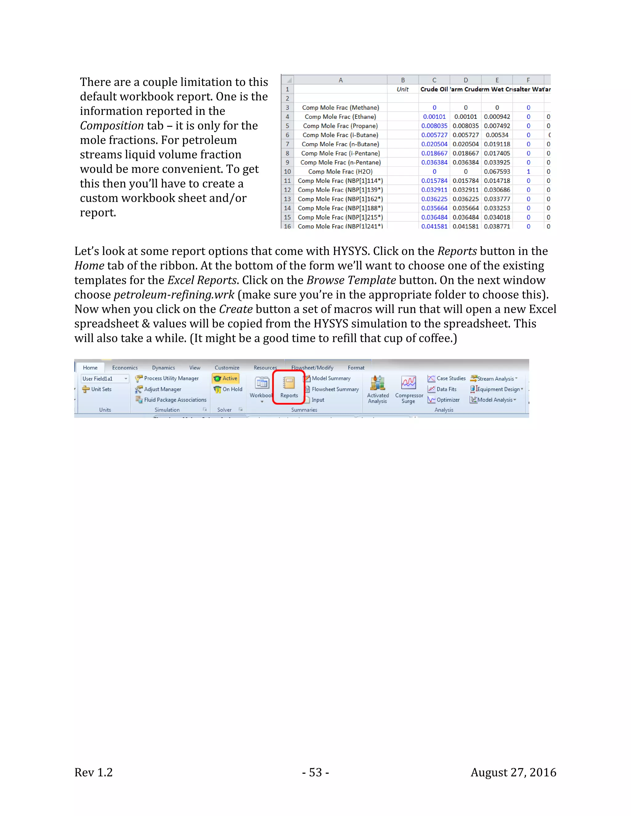 Rev 1.2 - 53 - August 27, 2016
There are a couple limitation to this
default workbook report. One is the
information reported in the
Composition tab – it is only for the
mole fractions. For petroleum
streams liquid volume fraction
would be more convenient. To get
this then you’ll have to create a
custom workbook sheet and/or
report.
Let’s look at some report options that come with HYSYS. Click on the Reports button in the
Home tab of the ribbon. At the bottom of the form we’ll want to choose one of the existing
templates for the Excel Reports. Click on the Browse Template button. On the next window
choose petroleum-refining.wrk (make sure you’re in the appropriate folder to choose this).
Now when you click on the Create button a set of macros will run that will open a new Excel
spreadsheet & values will be copied from the HYSYS simulation to the spreadsheet. This
will also take a while. (It might be a good time to refill that cup of coffee.)
 