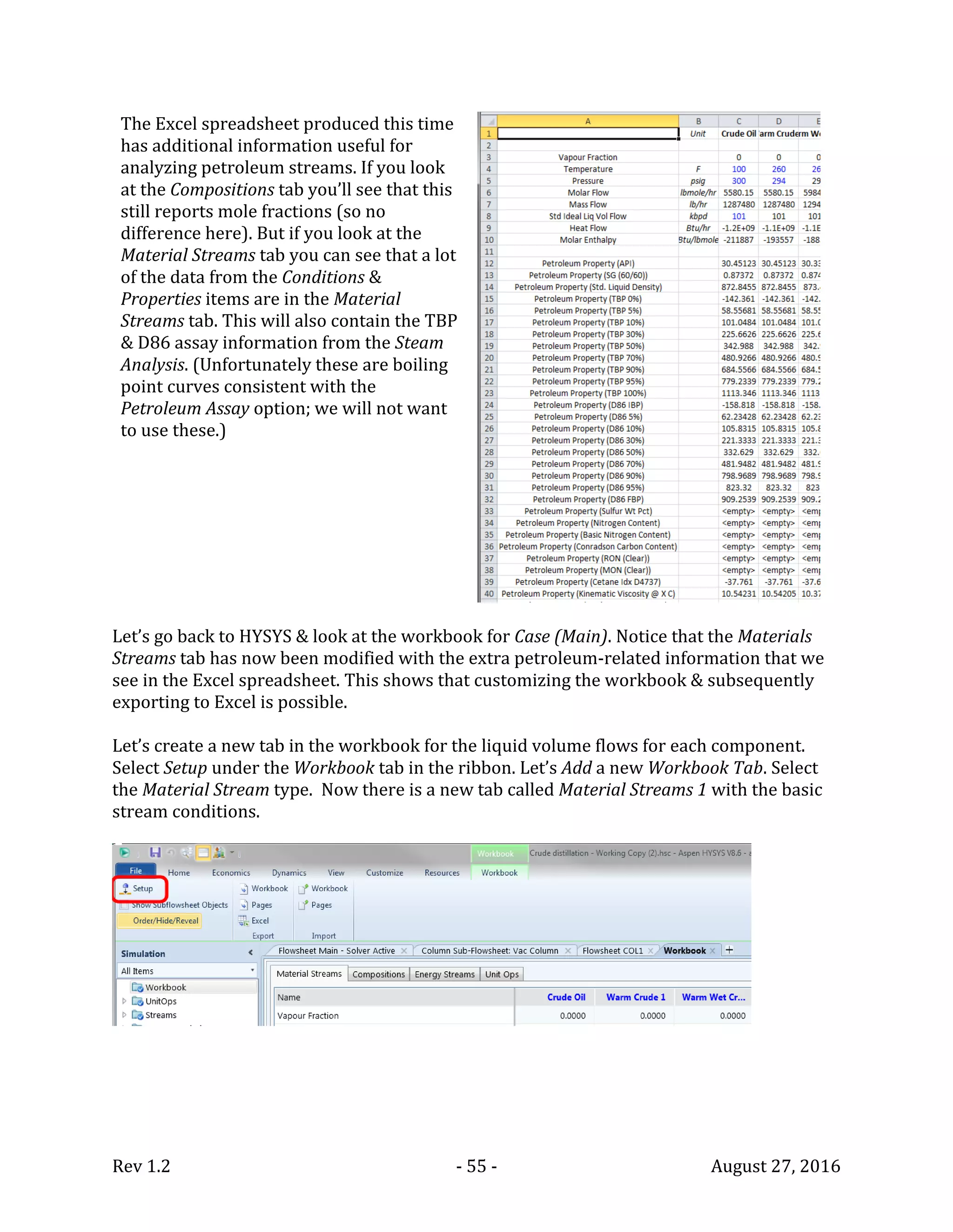 Rev 1.2 - 55 - August 27, 2016
The Excel spreadsheet produced this time
has additional information useful for
analyzing petroleum streams. If you look
at the Compositions tab you’ll see that this
still reports mole fractions (so no
difference here). But if you look at the
Material Streams tab you can see that a lot
of the data from the Conditions &
Properties items are in the Material
Streams tab. This will also contain the TBP
& D86 assay information from the Steam
Analysis. (Unfortunately these are boiling
point curves consistent with the
Petroleum Assay option; we will not want
to use these.)
Let’s go back to HYSYS & look at the workbook for Case (Main). Notice that the Materials
Streams tab has now been modified with the extra petroleum-related information that we
see in the Excel spreadsheet. This shows that customizing the workbook & subsequently
exporting to Excel is possible.
Let’s create a new tab in the workbook for the liquid volume flows for each component.
Select Setup under the Workbook tab in the ribbon. Let’s Add a new Workbook Tab. Select
the Material Stream type. Now there is a new tab called Material Streams 1 with the basic
stream conditions.
 