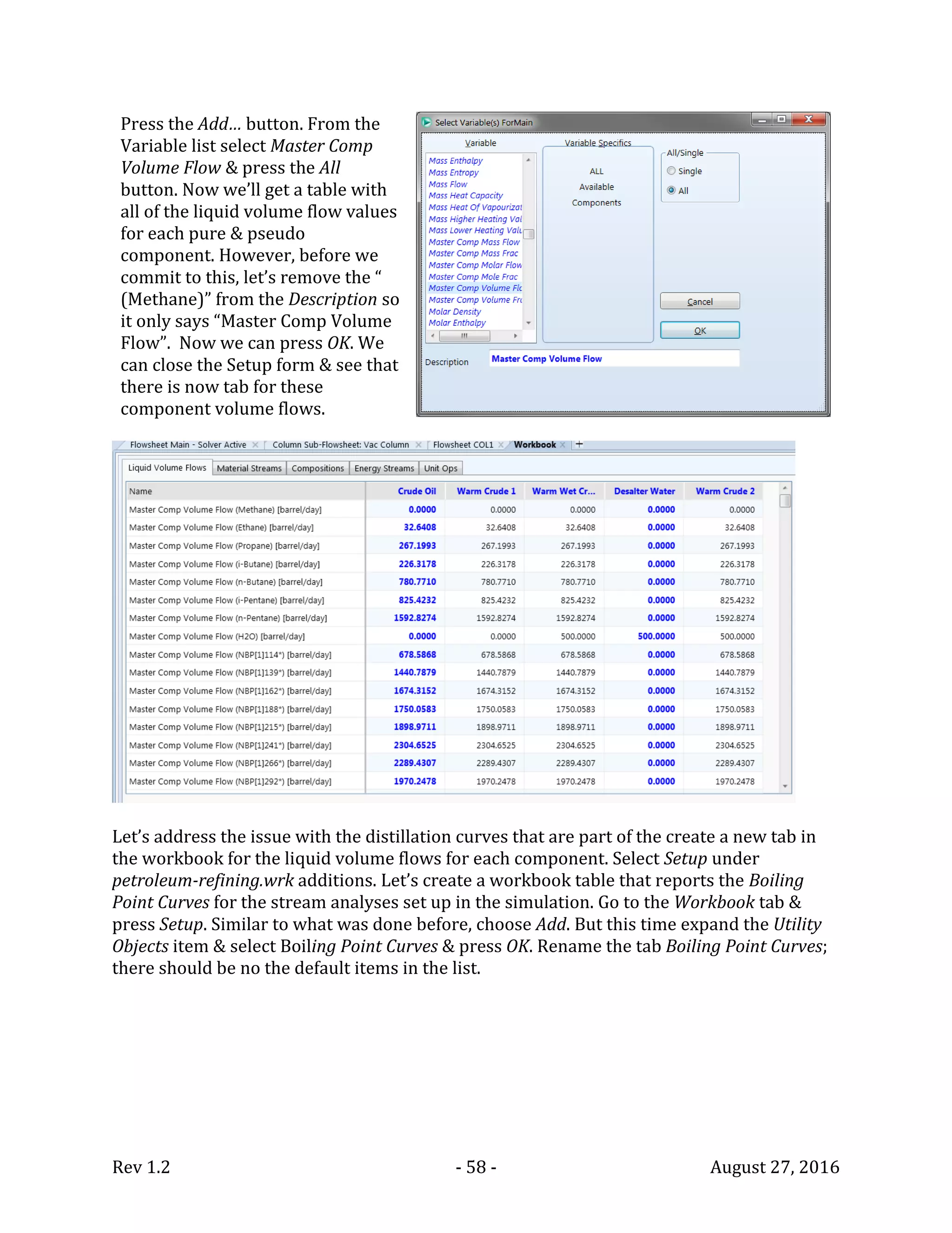 Rev 1.2 - 58 - August 27, 2016
Press the Add… button. From the
Variable list select Master Comp
Volume Flow & press the All
button. Now we’ll get a table with
all of the liquid volume flow values
for each pure & pseudo
component. However, before we
commit to this, let’s remove the “
(Methane)” from the Description so
it only says “Master Comp Volume
Flow”. Now we can press OK. We
can close the Setup form & see that
there is now tab for these
component volume flows.
Let’s address the issue with the distillation curves that are part of the create a new tab in
the workbook for the liquid volume flows for each component. Select Setup under
petroleum-refining.wrk additions. Let’s create a workbook table that reports the Boiling
Point Curves for the stream analyses set up in the simulation. Go to the Workbook tab &
press Setup. Similar to what was done before, choose Add. But this time expand the Utility
Objects item & select Boiling Point Curves & press OK. Rename the tab Boiling Point Curves;
there should be no the default items in the list.
 