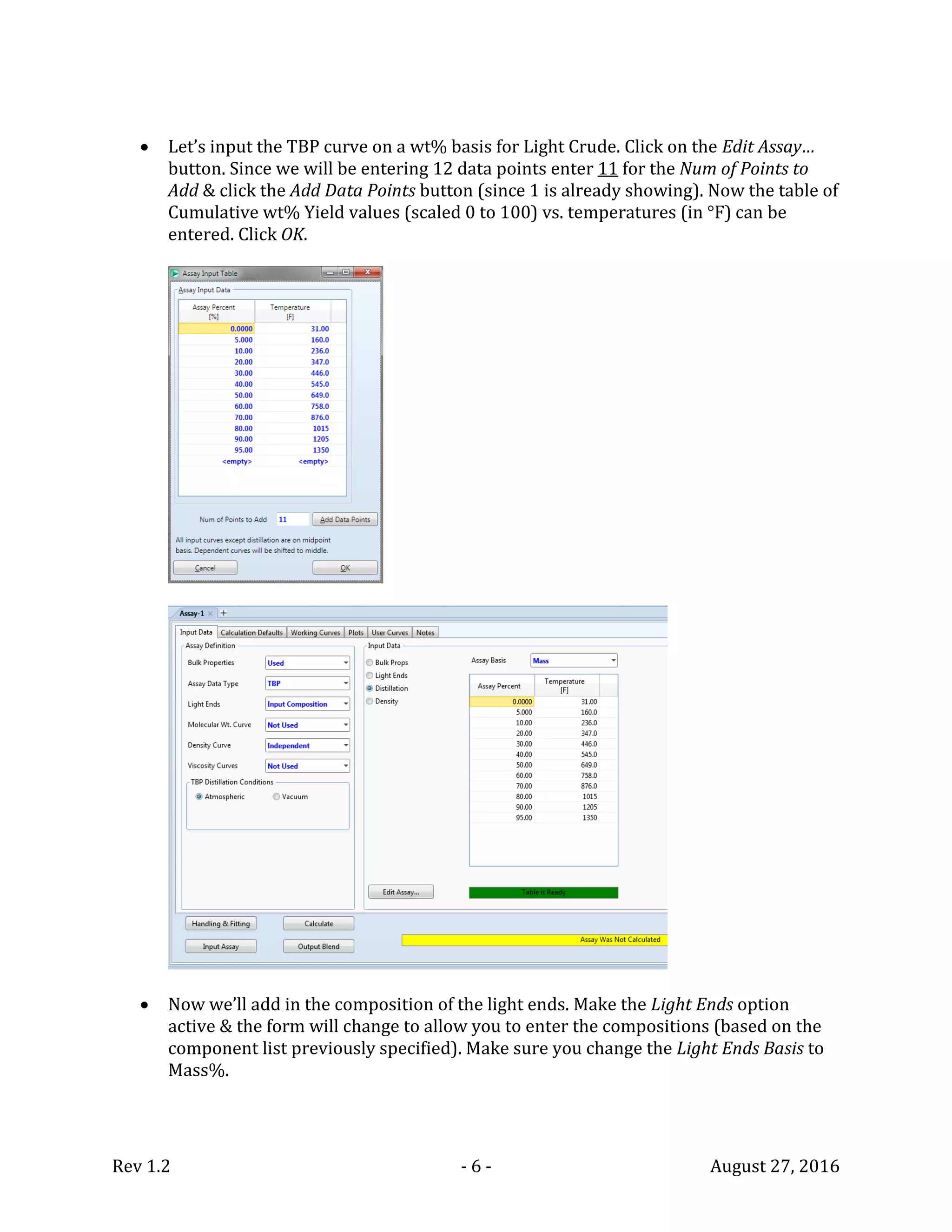 Rev 1.2 - 6 - August 27, 2016
 Let’s input the TBP curve on a wt% basis for Light Crude. Click on the Edit Assay…
button. Since we will be entering 12 data points enter 11 for the Num of Points to
Add & click the Add Data Points button (since 1 is already showing). Now the table of
Cumulative wt% Yield values (scaled 0 to 100) vs. temperatures (in °F) can be
entered. Click OK.
 Now we’ll add in the composition of the light ends. Make the Light Ends option
active & the form will change to allow you to enter the compositions (based on the
component list previously specified). Make sure you change the Light Ends Basis to
Mass%.
 