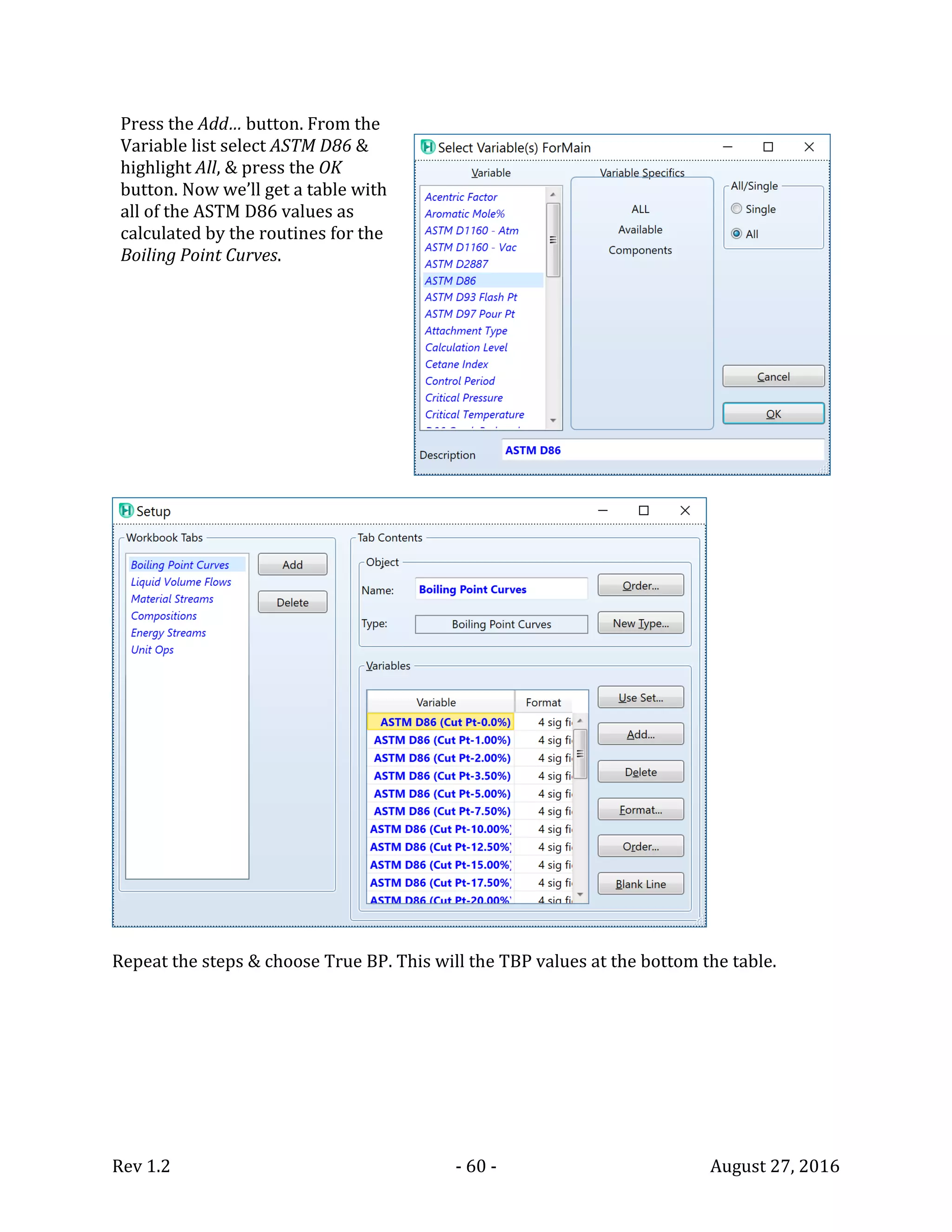 Rev 1.2 - 60 - August 27, 2016
Press the Add… button. From the
Variable list select ASTM D86 &
highlight All, & press the OK
button. Now we’ll get a table with
all of the ASTM D86 values as
calculated by the routines for the
Boiling Point Curves.
Repeat the steps & choose True BP. This will the TBP values at the bottom the table.
 