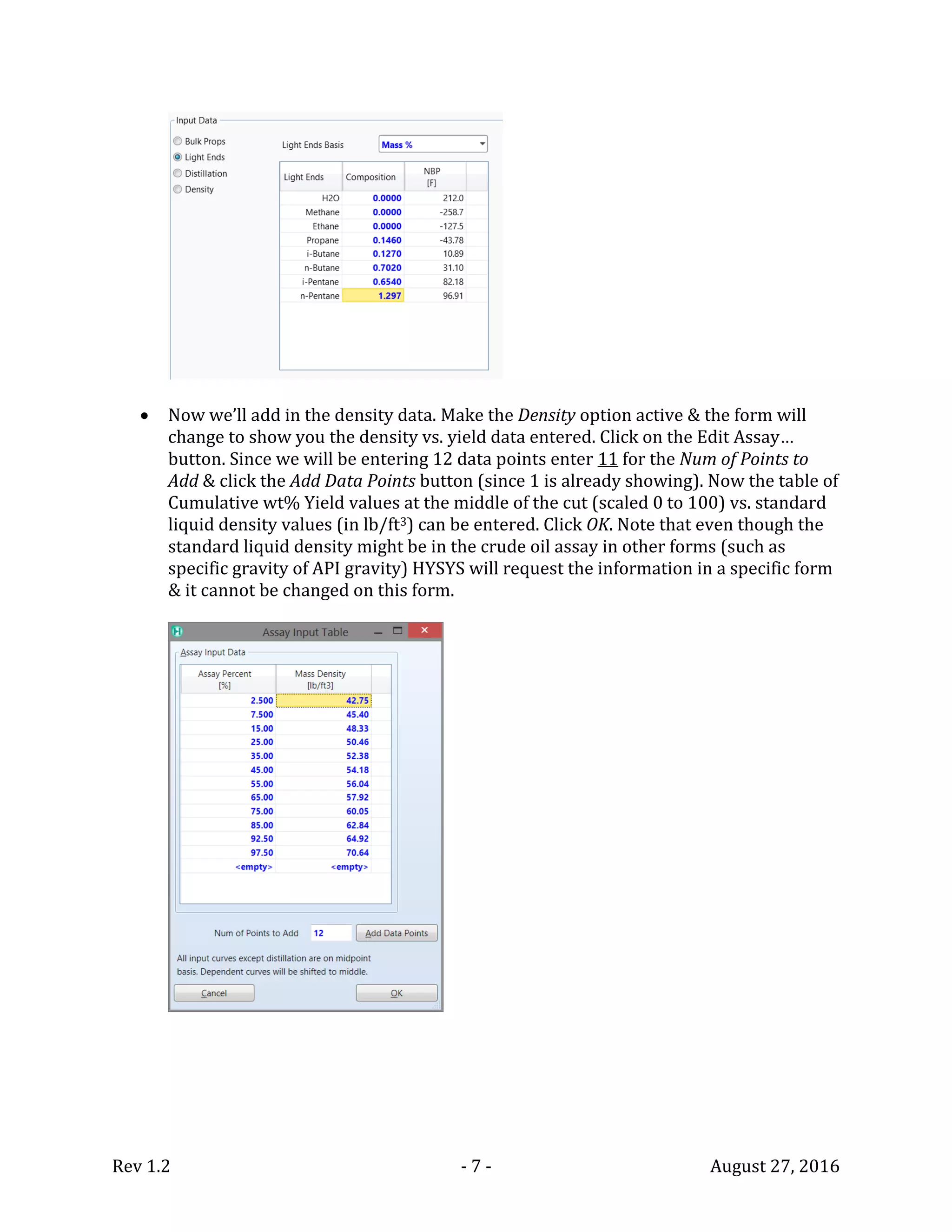 Rev 1.2 - 7 - August 27, 2016
 Now we’ll add in the density data. Make the Density option active & the form will
change to show you the density vs. yield data entered. Click on the Edit Assay…
button. Since we will be entering 12 data points enter 11 for the Num of Points to
Add & click the Add Data Points button (since 1 is already showing). Now the table of
Cumulative wt% Yield values at the middle of the cut (scaled 0 to 100) vs. standard
liquid density values (in lb/ft3) can be entered. Click OK. Note that even though the
standard liquid density might be in the crude oil assay in other forms (such as
specific gravity of API gravity) HYSYS will request the information in a specific form
& it cannot be changed on this form.
 