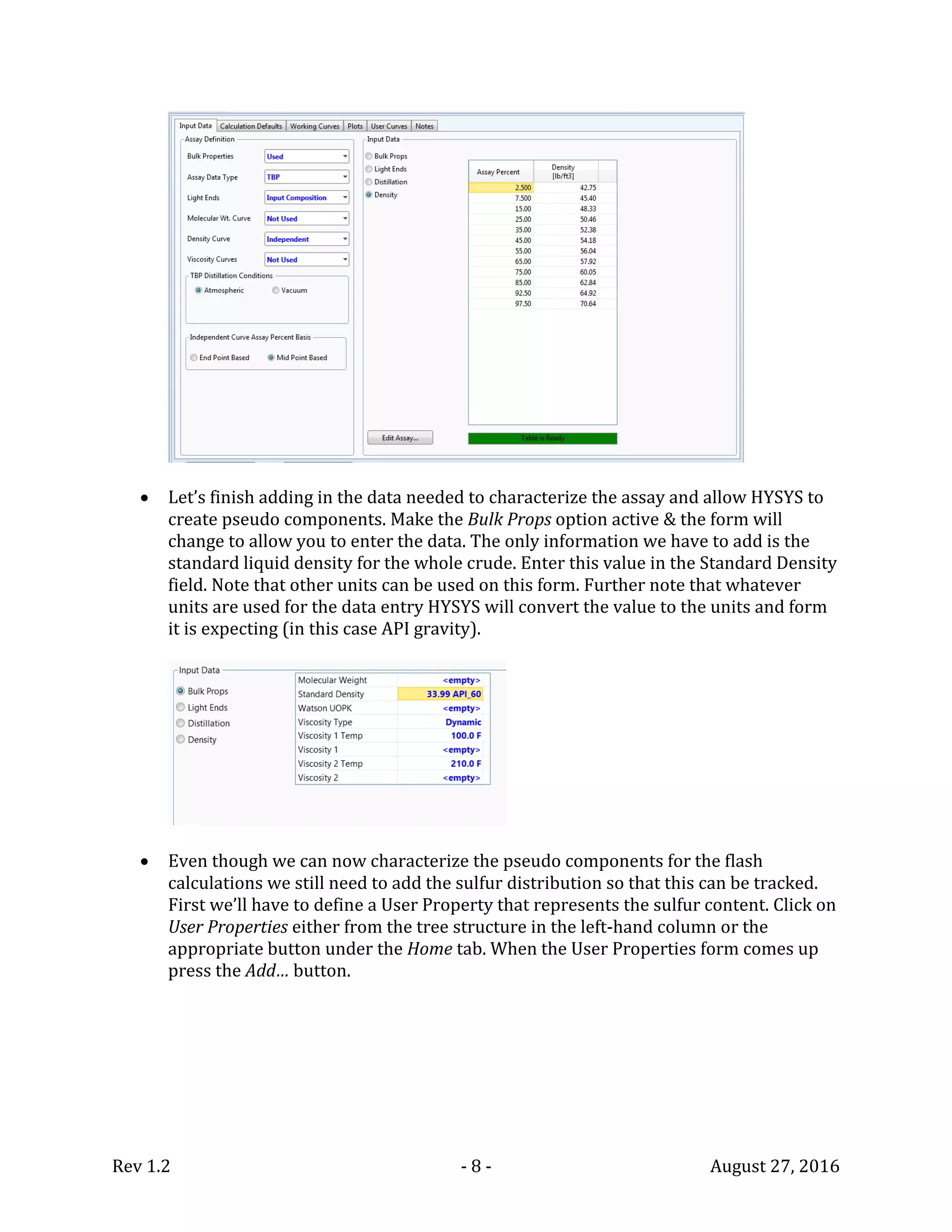Rev 1.2 - 8 - August 27, 2016
 Let’s finish adding in the data needed to characterize the assay and allow HYSYS to
create pseudo components. Make the Bulk Props option active & the form will
change to allow you to enter the data. The only information we have to add is the
standard liquid density for the whole crude. Enter this value in the Standard Density
field. Note that other units can be used on this form. Further note that whatever
units are used for the data entry HYSYS will convert the value to the units and form
it is expecting (in this case API gravity).
 Even though we can now characterize the pseudo components for the flash
calculations we still need to add the sulfur distribution so that this can be tracked.
First we’ll have to define a User Property that represents the sulfur content. Click on
User Properties either from the tree structure in the left-hand column or the
appropriate button under the Home tab. When the User Properties form comes up
press the Add… button.
 