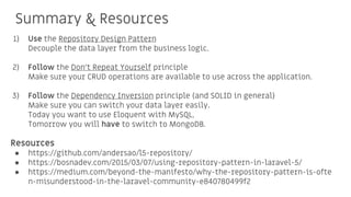 Summary & Resources
1) Use the Repository Design Pattern
Decouple the data layer from the business logic.
2) Follow the Don’t Repeat Yourself principle
Make sure your CRUD operations are available to use across the application.
3) Follow the Dependency Inversion principle (and SOLID in general)
Make sure you can switch your data layer easily.
Today you want to use Eloquent with MySQL,
Tomorrow you will have to switch to MongoDB.
Resources
● https://github.com/andersao/l5-repository/
● https://bosnadev.com/2015/03/07/using-repository-pattern-in-laravel-5/
● https://medium.com/beyond-the-manifesto/why-the-repository-pattern-is-ofte
n-misunderstood-in-the-laravel-community-e840780499f2
 