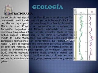 Campo: TIA JUANA
GEOLOGÍA
B) ESTRATIGRAFÍA
La secuencia estratigráfica del Post-Eoceno en el campo Tía
Juana está constituida de base a tope por la Formación La Rosa
del Mioceno, que yace discordantemente sobre la formación
Misoa de edad Eoceno, a continuación se encuentra la
Formación Lagunillas del Mioceno subdividida en cuatro
miembros (Lagunillas inferior, el más productor, Ojeda el mas
lutítico, Laguna y Bachaquero) y, por último la Formación La
Puerta de edad Mioplioceno. Los contactos entre estas tres
principales formaciones son concordantes. La Formación La
Rosa (70 pies de espesor) está constituida por lutitas laminares
de color gris verdoso, que se presentan en intercalaciones de
capas de areniscas de poco espesor. La Formación Lagunillas
(1260 pies de espesor) contiene lutitas, arcillas y arenas con
algunas capas de lignito. La Formación La Puerta es una
secuencia de arcillas blancas y grises, arenas arcillosas y arenas
grises.
 