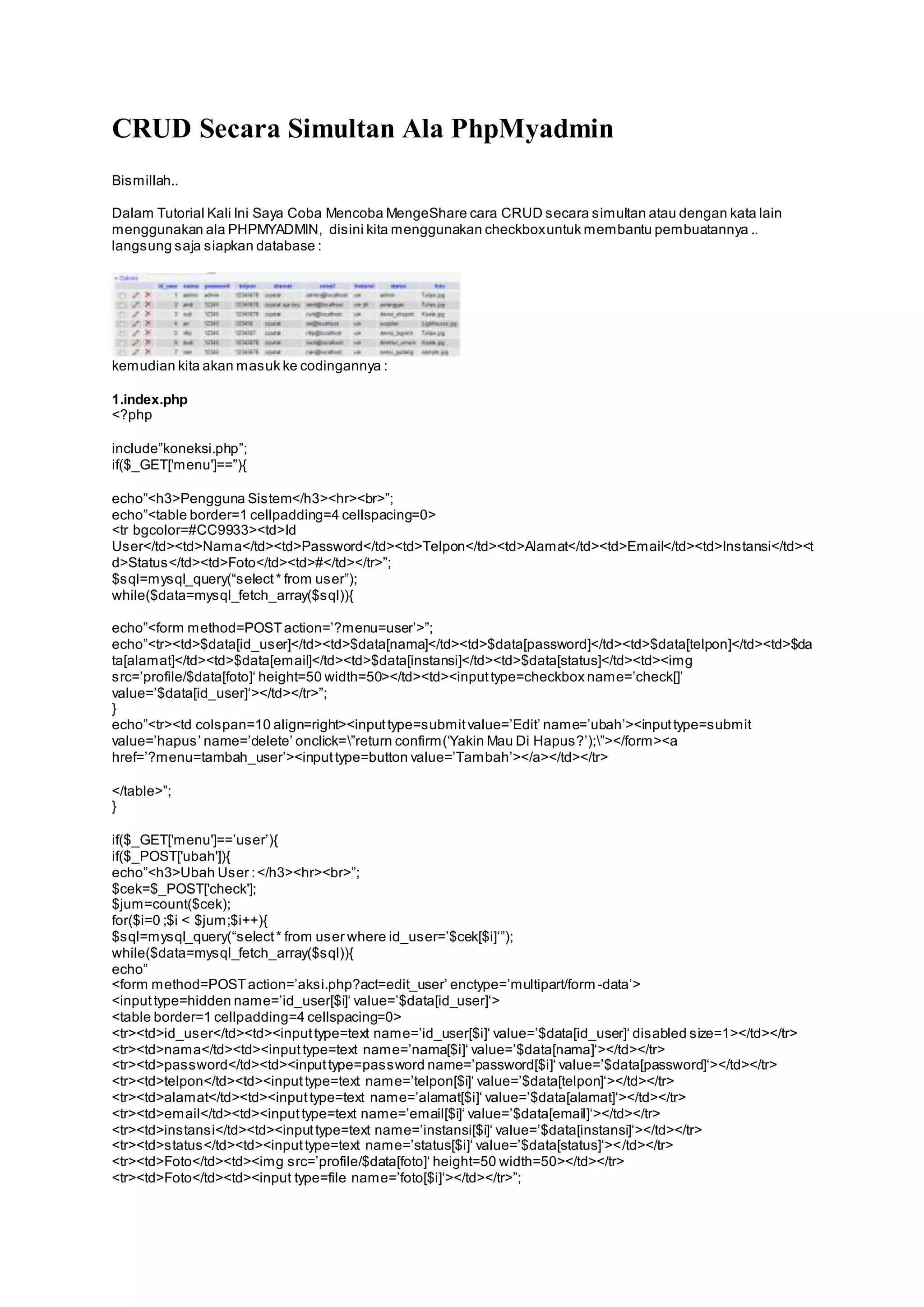 CRUD Secara Simultan Ala PhpMyadmin 
Bismillah.. 
Dalam Tutorial Kali Ini Saya Coba Mencoba MengeShare cara CRUD secara simultan atau dengan kata lain 
menggunakan ala PHPMYADMIN, disini kita menggunakan checkbox untuk membantu pembuatannya .. 
langsung saja siapkan database : 
kemudian kita akan masuk ke codingannya : 
1.index.php 
<?php 
include”koneksi.php”; 
if($_GET['menu']==”){ 
echo”<h3>Pengguna Sis tem</h3><hr><br>”; 
echo”<table border=1 cellpadding=4 cellspacing=0> 
<tr bgcolor=#CC9933><td>Id 
User</td><td>Nama</td><td>Password</td><td>Telpon</td><td>Alamat</td><td>Email</td><td>Instansi</td><t 
d>Status </td><td>Foto</td><td>#</td></tr>”; 
$s ql=mys ql_query(“s elect * from us er”); 
while($data=mysql_fetch_array($sql)){ 
echo”<form method=POST action=’?menu=user’>”; 
echo”<tr><td>$data[id_us er]</td><td>$data[nama]</td><td>$data[password]</td><td>$data[telpon]</td><td>$da 
ta[alamat]</td><td>$data[email]</td><td>$data[instansi]</td><td>$data[status]</td><td><img 
s rc=’profile/$data[foto]‘ height=50 width=50></td><td><input type=checkbox name=’check[]’ 
value=’$data[id_user]‘></td></tr>”; 
} 
echo”<tr><td cols pan=10 align=right><input type=s ubmit value=’Edit’ name=’ubah’><input type=s ubmit 
value=’hapus ’ name=’delete’ onclick=”return confirm (‘Yakin Mau Di Hapus ?’);”></form ><a 
href=’?menu=tambah_user’><input type=button value=’Tambah’></a></td></tr> 
</table>”; 
} 
if($_GET['menu']==’us er’){ 
if($_POST['ubah']){ 
echo”<h3>Ubah Us er : </h3><hr><br>”; 
$cek=$_POST['check']; 
$jum=count($cek); 
for($i=0 ;$i < $jum;$i++){ 
$sql=mysql_query(“s elect * from us er where id_us er=’$cek[$i]‘”); 
while($data=mysql_fetch_array($sql)){ 
echo” 
<form method=POST action=’aks i.php?act=edit_user’ enctype=’multipart/form -data’> 
<input type=hidden name=’id_user[$i]‘ value=’$data[id_user]‘> 
<table border=1 cellpadding=4 cellspacing=0> 
<tr><td>id_us er</td><td><input type=text name=’id_user[$i]‘ value=’$data[id_user]‘ dis abled s ize=1></td></tr> 
<tr><td>nama</td><td><input type=text name=’nama[$i]‘ value=’$data[nama]‘></td></tr> 
<tr><td>password</td><td><input type=pas sword name=’password[$i]‘ value=’$data[password]‘></td></tr> 
<tr><td>telpon</td><td><input type=text name=’telpon[$i]‘ value=’$data[telpon]‘></td></tr> 
<tr><td>alamat</td><td><input type=text name=’alamat[$i]‘ value=’$data[alamat]‘></td></tr> 
<tr><td>email</td><td><input type=text name=’email[$i]‘ value=’$data[email]‘></td></tr> 
<tr><td>ins tans i</td><td><input type=text name=’instansi[$i]‘ value=’$data[instansi]‘></td></tr> 
<tr><td>s tatus </td><td><input type=text name=’status[$i]‘ value=’$data[status]‘>< /td></tr> 
<tr><td>Foto</td><td><img s rc=’profile/$data[foto]‘ height=50 width=50></td></tr> 
<tr><td>Foto</td><td><input type=file name=’foto[$i]‘></td></tr>”; 
 