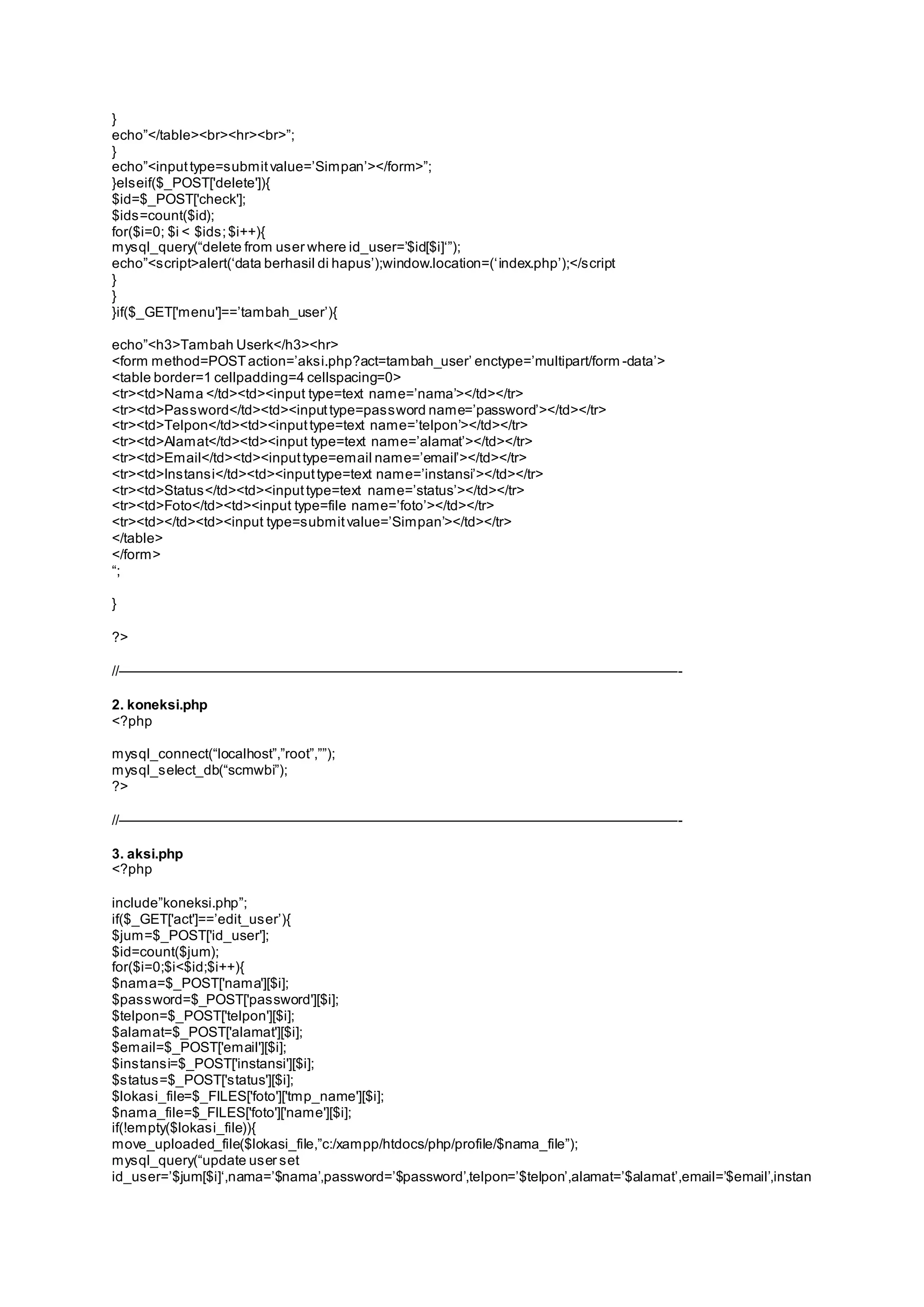 } 
echo”</table><br><hr><br>”; 
} 
echo”<input type=s ubmit value=’Simpan’></form>”; 
}elseif($_POST['delete']){ 
$id=$_POST['check']; 
$ids=count($id); 
for($i=0; $i < $ids; $i++){ 
mys ql_query(“delete from us er where id_user=’$id[$i]‘”); 
echo”<s cript>alert(‘data berhasil di hapus’);window.location=(‘ index.php’);</s cript 
} 
} 
}if($_GET['menu']==’tambah_user’){ 
echo”<h3>Tambah Userk</h3><hr> 
<form method=POST action=’aks i.php?act=tambah_user’ enctype=’multipart/form -data’> 
<table border=1 cellpadding=4 cellspacing=0> 
<tr><td>Nama </td><td><input type=text name=’nama’></td></tr> 
<tr><td>Password</td><td><input type=pas sword name=’password’></td></tr> 
<tr><td>Telpon</td><td><input type=text name=’telpon’></td></tr> 
<tr><td>Alamat</td><td><input type=text name=’alamat’></td></tr> 
<tr><td>Email</td><td><input type=email name=’email’></td></tr> 
<tr><td>Instansi</td><td><input type=text name=’instansi’></td></tr> 
<tr><td>Status </td><td><input type=text name=’status’></td></tr> 
<tr><td>Foto</td><td><input type=file name=’foto’></td></tr> 
<tr><td></td><td><input type=s ubmit value=’Simpan’></td></tr> 
</table> 
</form> 
“; 
} 
?> 
//————————————————————————————————————————- 
2. koneksi.php 
<?php 
mys ql_connect(“localhost”,”root”,””); 
mys ql_s elect_db(“scmwbi”); 
?> 
//————————————————————————————————————————- 
3. aksi.php 
<?php 
include”koneksi.php”; 
if($_GET['act']==’edit_us er’){ 
$jum=$_POST['id_user']; 
$id=count($jum); 
for($i=0;$i<$id;$i++){ 
$nama=$_POST['nama'][$i]; 
$password=$_POST['password'][$i]; 
$telpon=$_POST['telpon'][$i]; 
$alamat=$_POST['alamat'][$i]; 
$email=$_POST['email'][$i]; 
$instansi=$_POST['instansi'][$i]; 
$status=$_POST['status'][$i]; 
$lokasi_file=$_FILES['foto']['tmp_name'][$i]; 
$nama_file=$_FILES['foto']['name'][$i]; 
if(!empty($lokasi_file)){ 
move_uploaded_file($lokasi_file,”c:/xampp/htdocs/php/profile/$nama_file”); 
mys ql_query(“update us er s et 
id_us er=’$jum[$i]‘,nama=’$nama’,password=’$password’,telpon=’$telpon’,alamat=’$alamat’,email=’$email’,instan 
 