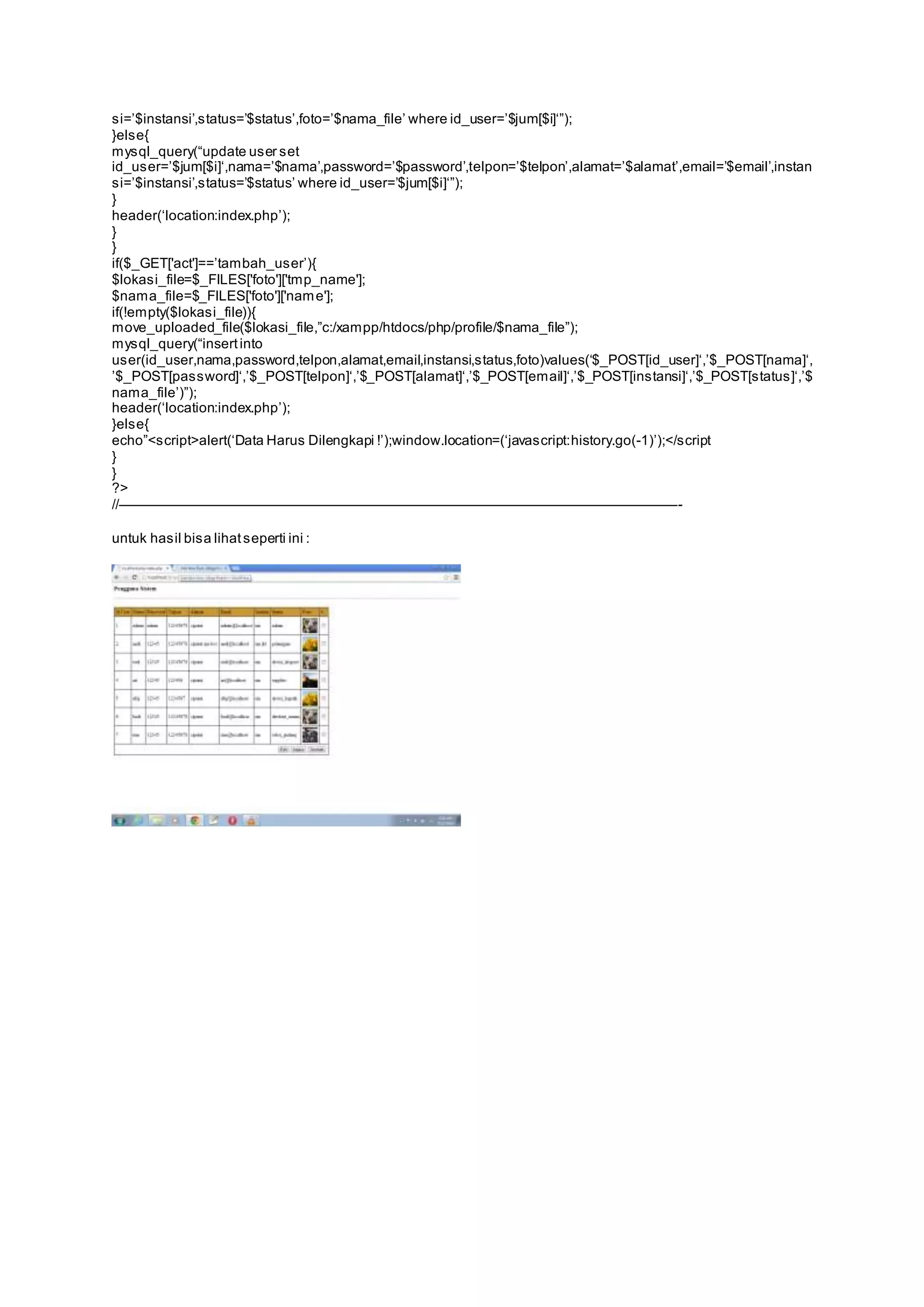s i=’$instansi’,s tatus=’$status’,foto=’$nama_file’ where id_user=’$jum[$i]‘”); 
}else{ 
mys ql_query(“update us er s et 
id_us er=’$jum[$i]‘,nama=’$nama’,password=’$password’,telpon=’$telpon’,alamat=’$alamat’,email=’$email’,instan 
s i=’$instansi’,s tatus=’$status’ where id_user=’$jum[$i]‘”); 
} 
header(‘location:index.php’); 
} 
} 
if($_GET['act']==’tambah_us er’){ 
$lokasi_file=$_FILES['foto']['tmp_name']; 
$nama_file=$_FILES['foto']['name']; 
if(!empty($lokasi_file)){ 
move_uploaded_file($lokasi_file,”c:/xampp/htdocs/php/profile/$nama_file”); 
mys ql_query(“insert into 
us er(id_user,nama,password,telpon,alamat,email,instansi,s tatus,foto)values(‘$_POST[id_user]‘,’$_POST[nama]‘, 
’$_POST[pas sword]‘,’$_POST[telpon]‘,’$_POST[alamat]‘,’$_POST[email]‘,’$_POST[ins tansi]‘,’$_POST[s tatus ]‘,’$ 
nama_file’)”); 
header(‘location:index.php’); 
}else{ 
echo”<s cript>alert(‘Data Harus Dilengkapi !’);window.location=(‘javas cript:history.go(-1)’);</s cript 
} 
} 
?> 
//————————————————————————————————————————- 
untuk hasil bisa lihat seperti ini : 
