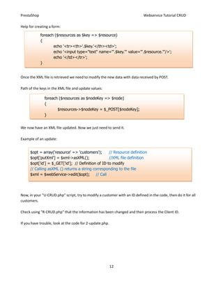 PrestaShop                                                                  Webservice Tutorial CRUD

Help for creating a form:

             foreach ($resources as $key => $resource)
             {
                    echo '<tr><th>'.$key.'</th><td>';
                    echo '<input type="text" name="'.$key.'" value="'.$resource.'"/>';
                    echo '</td></tr>';
             }


Once the XML file is retrieved we need to modify the new data with data received by POST.

Path of the keys in the XML file and update values:

               foreach ($resources as $nodeKey => $node)
               {
                      $resources->$nodeKey = $_POST[$nodeKey];
               }


We now have an XML file updated. Now we just need to send it.

Example of an update:


      $opt = array('resource' => 'customers');       // Resource definition
      $opt['putXml'] = $xml->asXML();                //XML file definition
      $opt['id'] = $_GET['id']; // Definition of ID to modify
      // Calling asXML () returns a string corresponding to the file
      $xml = $webService->edit($opt);        // Call




Now, in your "U-CRUD.php" script, try to modify a customer with an ID defined in the code, then do it for all
customers.

Check using "R-CRUD.php" that the information has been changed and then process the Client ID.

If you have trouble, look at the code for 2-update.php.




                                                          12
 