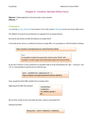 PrestaShop                                                                   Webservice Tutorial CRUD


                             Chapter 6 - Creation: Remote Online Form

Objective: A Web application to list and create a new customer.
Difficulty: **


Preparation:
Copy the file list_the_clients.php from Section 3.3 to a file named C-CRUD.php at the root of your Web server.

The addition of resource can be likened to an upgrade from an empty element.

But how do we retrieve an XML formatted as an empty client?

In the web service, there is a method to retrieve an empty XML. It is accessible via a URL formatted as follows:


             http://mystore.com/api/[resource name]?schema=blank


                    Note :
                    It is possible to replace the parameter scheme value "blank" with
                    "synopsis" in order to gain more information about the resource fields.

As we saw in Section 3.3 (List customers) it is possible make an array of parameters for "get ", "resource," and
"id.” It is also possible to specify only one URL this way:


                         $xml = $webService->get(array('url' =>
                         'http://mystore.com/api/customers?schema=blank'));


Here, we get the entire XML variable from an empty client.

Beginning of the XML file retrieved:
                                               <prestashop>
                                               <customer>
                                               <id_default_group/>
                                               etc...


We can then, thanks to the many fields we have, create an associated form.

Getting of all fields:


                              $resources = $xml->children()->children();
                                                      13
 