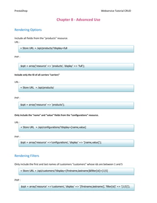 PrestaShop                                                                        Webservice Tutorial CRUD


                                          Chapter 8 - Advanced Use

Rendering Options

Include all fields from the "products" resource.
URL :

        « Store URL » /api/products/?display=full


PHP :


        $opt = array(‘resource’ => ‘products’, ‘display’ => ‘full’);


Include only the ID of all carriers “carriers”

URL :

        « Store URL » /api/products/


PHP :

        $opt = array(‘resource’ => ‘products’);



Only include the “name” and “value” fields from the “configurations” resource.

URL :
        « Store URL » /api/configurations/?display=[name,value]


PHP :

        $opt = array(‘resource’ =>’configurations’, ‘display’ => ‘[name,value]’);




Rendering Filters

Only include the first and last names of customers “customers” whose ids are between 1 and 5

        « Store URL » /api/customers/?display=[firstname,lastname]&filter[id]=[1|5]


PHP :

        $opt = array(‘resource’ =>’customers’, ‘display’ => ‘[firstname,lastname]’, ‘filter[id]’ => ‘[1|5]’);
                                                            16
 