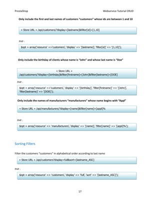 PrestaShop                                                                        Webservice Tutorial CRUD

   Only include the first and last names of customers “customers” whose ids are between 1 and 10


        « Store URL » /api/customers/?display=[lastname]&filter[id]=[1,10]



   PHP :

        $opt = array(‘resource’ =>’customers’, ‘display’ => ‘[lastname]’, ‘filter[id]’ => ‘[1,10]’);



  Only include the birthday of clients whose name is “John” and whose last name is “Doe”


                                   « Store URL »
    /api/customers/?display=[birthday]&filter[firstname]=[John]&filter[lastname]=[DOE]

  PHP :

    $opt = array(‘resource’ =>’customers’, ‘display’ => ‘[birthday]’, ‘filter[firstname]’ => ‘[John]’,
    ‘filter[lastname]’ => ‘[DOE]’);


  Only include the names of manufacturers “manufacturers” whose name begins with “Appl”

    « Store URL » /api/manufacturers/?display=[name]&filter[name]=[appl]%



  PHP :

    $opt = array(‘resource’ => ‘manufacturers’, ‘display’ => ‘[name]’, ‘filter[name]’ => ‘[appl]%’);




Sorting Filters

Filter the customers “customers” in alphabetical order according to last name

   « Store URL » /api/customers?display=full&sort=[lastname_ASC]


PHP :

    $opt = array(‘resource’ => ‘customers’, ‘display’ => ‘full’, ‘sort’ => ‘[lastname_ASC]’);




                                                            17
 