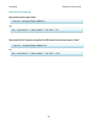 PrestaShop                                                                         Webservice Tutorial CRUD


Filters to limit rendering

Only include the first 5 states “states”

    « Store URL » /api/states/?display=full&limit=5


PHP :

    $opt = array(‘resource’ => ‘states’, ‘display’ => ‘full’, ‘limit’ => ‘5’);




Only include the first 5 elements starting from the 10th element from the states resource “states”


    « Store URL » /api/states/?display=full&limit=9,5

PHP :

    $opt = array(‘resource’ => ‘states’, ‘display’ => ‘full’, ‘limit’ => ‘9,5’);




                                                            18
 