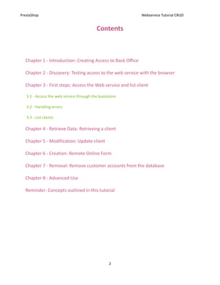 PrestaShop                                                   Webservice Tutorial CRUD


                                          Contents



  Chapter 1 - Introduction: Creating Access to Back Office

  Chapter 2 - Discovery: Testing access to the web service with the browser

  Chapter 3 - First steps: Access the Web service and list client

   3.1 - Access the web service through the bookstore

   3.2 - Handling errors

   3.3 - List clients

  Chapter 4 - Retrieve Data: Retrieving a client

  Chapter 5 - Modification: Update client

  Chapter 6 - Creation: Remote Online Form

  Chapter 7 - Removal: Remove customer accounts from the database

  Chapter 8 - Advanced Use

  Reminder: Concepts outlined in this tutorial




                                                 2
 