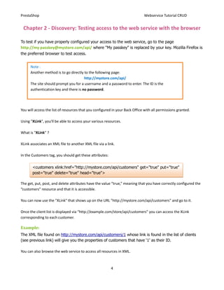 PrestaShop                                                                    Webservice Tutorial CRUD


 Chapter 2 - Discovery: Testing access to the web service with the browser

To test if you have properly configured your access to the web service, go to the page
http://my passkey@mystore.com/api/ where "My passkey" is replaced by your key. Mozilla Firefox is
the preferred browser to test access.


      Note :
      Another method is to go directly to the following page:
                                       http://mystore.com/api/
      The site should prompt you for a username and a password to enter. The ID is the
      authentication key and there is no password.




You will access the list of resources that you configured in your Back Office with all permissions granted.

Using "XLink", you'll be able to access your various resources.

What is "XLink” ?

XLink associates an XML file to another XML file via a link.

In the Customers tag, you should get these attributes:


       <customers xlink:href="http://mystore.com/api/customers" get="true" put="true"
       post="true" delete="true" head="true">

The get, put, post, and delete attributes have the value “true,” meaning that you have correctly configured the
“customers” resource and that it is accessible.

You can now use the "XLink" that shows up on the URL "http://mystore.com/api/customers" and go to it.

Once the client list is displayed via “http://example.com/store/api/customers” you can access the XLink
corresponding to each customer.

Example:
The XML file found on http://mystore.com/api/customers/1 whose link is found in the list of clients
(see previous link) will give you the properties of customers that have ‘1’ as their ID.

You can also browse the web service to access all resources in XML.



                                                         4
 