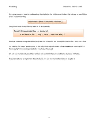 PrestaShop                                                                     Webservice Tutorial CRUD



Accessing resources is performed as above for displaying the list because the tags that interest us are children
of the "customers " tag.

                            $resources = $xml->customers->children();

This path is done in another way (here in an HTML table):

       foreach ($resources as $key => $resource)
                echo ‘Name of field : '.$key.' - Value : '.$resource.'<br />';


You now have everything needed to create a script to both list and display information for a particular client.

Try creating this script "R-CRUD.php". If you encounter any difficulties, follow the example from the file"1-
Retrieve.php" which corresponds to the result you should get.

We will see in another tutorial how to filter, sort and limit the number of items displayed in the list.

If you're in a hurry to implement these features, you can find more information in Chapter 8.




                                                          9
 