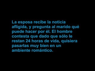 La esposa recibe la noticia afligida, y pregunta al marido qué puede hacer por él. El hombre contesta que dado que sólo le restan 24 horas de vida, quisiera pasarlas muy bien en un ambiente romántico. 