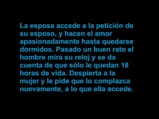 La esposa accede a la petición de  su esposo, y hacen el amor apasionadamente hasta quedarse dormidos. Pasado un buen rato el hombre mira su reloj y se da cuenta de que sólo le quedan 18 horas de vida. Despierta a la mujer y le pide que lo complazca nuevamente, a lo que ella accede. 
