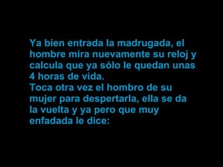 Ya bien entrada la madrugada, el hombre mira nuevamente su reloj y calcula que ya sólo le quedan unas 4 horas de vida.  Toca otra vez el hombro de su mujer para despertarla, ella se da la vuelta y ya pero que muy enfadada le dice: 