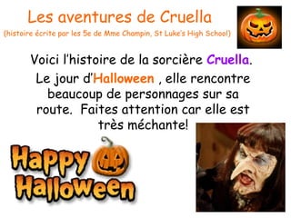 Les aventures de Cruella
(histoire écrite par les 5e de Mme Champin, St Luke’s High School)
Voici l’histoire de la sorcière Cruella.
Le jour d’Halloween , elle rencontre
beaucoup de personnages sur sa
route. Faites attention car elle est
très méchante!
 