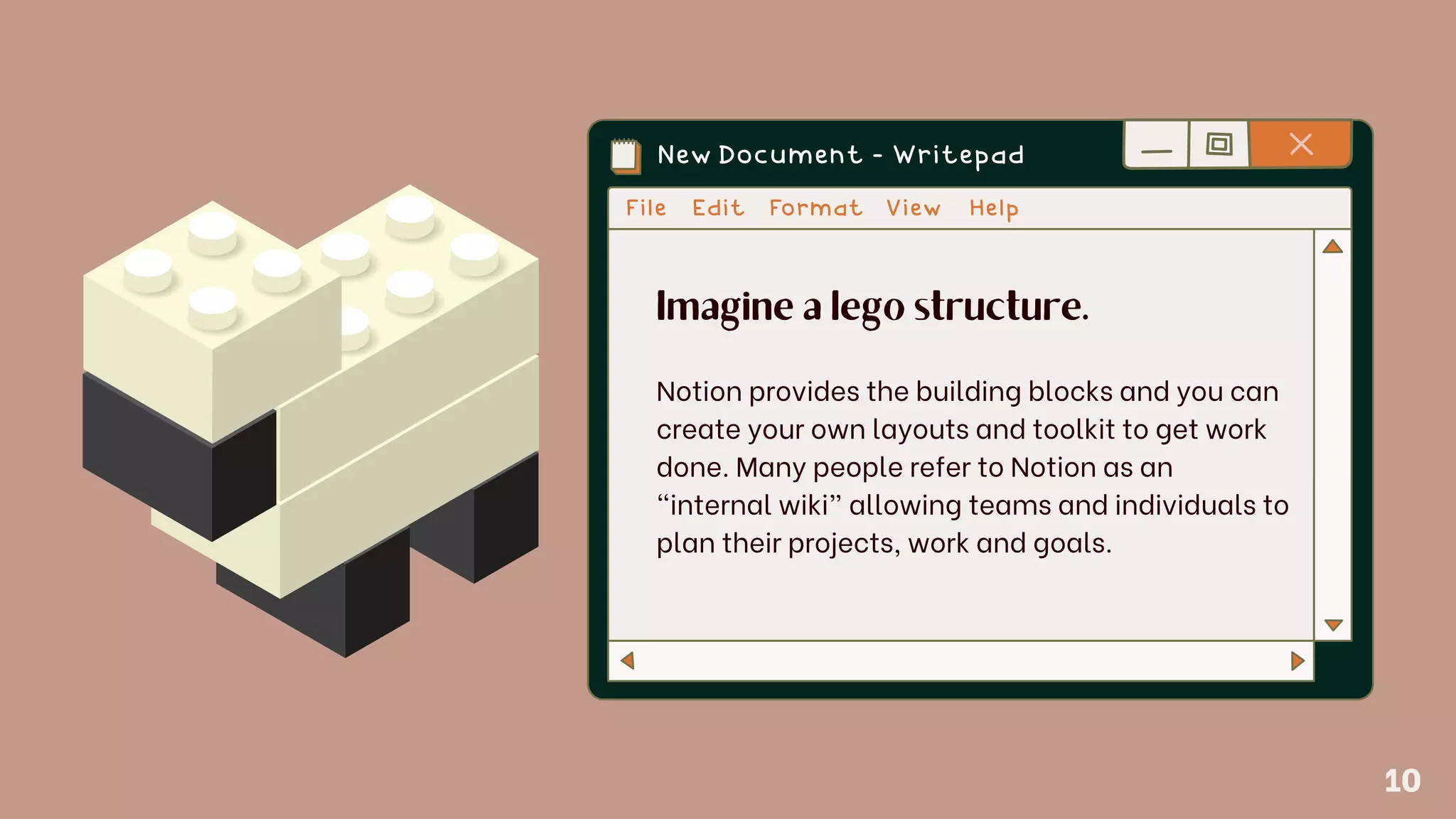 Imagine a lego structure.
Notion provides the building blocks and you can
create your own layouts and toolkit to get work
done. Many people refer to Notion as an
“internal wiki” allowing teams and individuals to
plan their projects, work and goals.
10
 